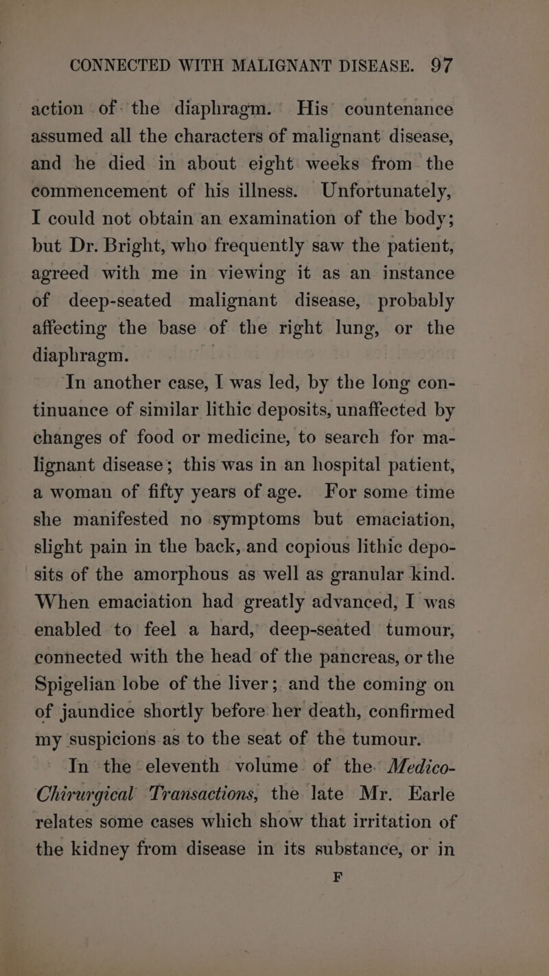 action of the diaphragm. His’ countenance assumed all the characters of malignant disease, and he died in about eight weeks from. the commencement of his illness. Unfortunately, I could not obtain an examination of the body; but Dr. Bright, who frequently saw the patient, agreed with me in viewing it as an instance of deep-seated malignant disease, probably affecting the base of the right lung, or the diaphragm. | In another case, I was led, by the long con- tinuance of similar lithic deposits, unaffected by changes of food or medicine, to search for ma- lignant disease; this was in an hospital patient, a woman of fifty years of age. For some time she manifested no symptoms but emaciation, slight pain in the back, and copious lithic depo- sits of the amorphous as well as granular kind. When emaciation had greatly advanced, I was enabled to feel a hard, deep-seated tumour, connected with the head of the pancreas, or the Spigelian lobe of the liver; and the coming on of jaundice shortly before her death, confirmed my suspicions as to the seat of the tumour. In the eleventh volume of the Medico- Chirurgical Transactions, the late Mr. Earle relates some cases which show that irritation of the kidney from disease in its substance, or in F