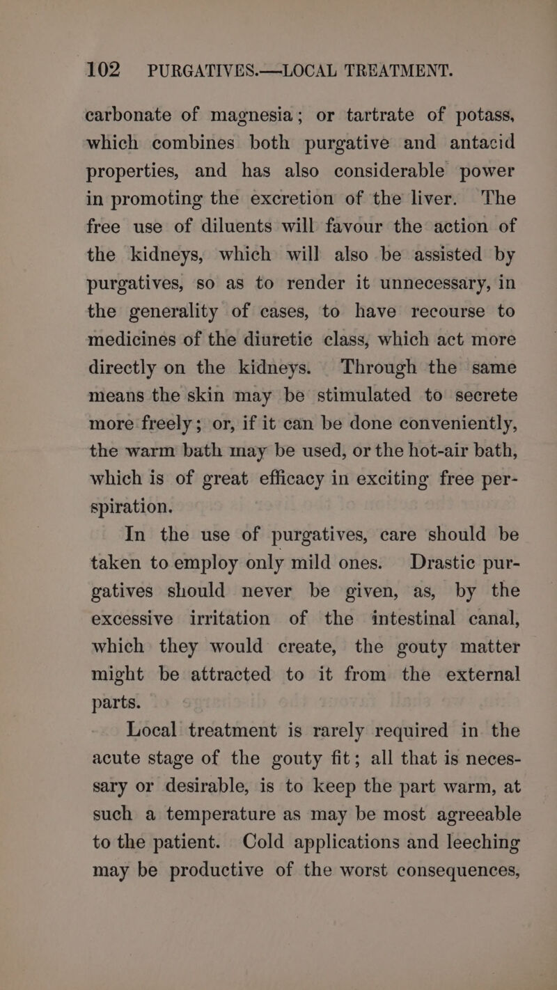 carbonate of magnesia; or tartrate of potass, which combines both purgative and antacid properties, and has also considerable power in promoting the excretion of the liver. The free use of diluents will favour the action of the kidneys, which will also be assisted by purgatives, so as to render it unnecessary, in the generality of cases, to have recourse to medicines of the diuretic class, which act more directly on the kidneys. Through the same means the skin may be stimulated to secrete more freely; or, if it can be done conveniently, the warm bath may be used, or the hot-air bath, which is of great efficacy in exciting free per- spiration. In the use of purgatives, care should be taken to employ only mild ones. Drastic pur- gatives should never be given, as, by the excessive irritation of the intestinal canal, which they would create, the gouty matter might be attracted to it from the external parts. Local treatment is rarely required in the acute stage of the gouty fit; all that is neces- sary or desirable, is to keep the part warm, at such a temperature as may be most agreeable to the patient. Cold applications and leeching may be productive of the worst consequences,