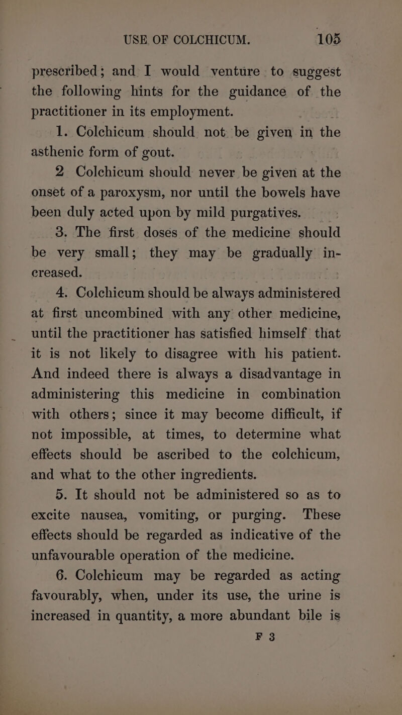 prescribed; and I would venture to suggest the following hints for the guidance of the practitioner in its employment. | 1. Colchicum should not be given in the asthenic form of gout. 2 Colchicum should: never be given at the onset of a paroxysm, nor until the bowels have been duly acted upon by mild purgatives. 3. The first doses of the medicine should be very small; p ehey may be gradually in- creased. | 4. Colchicum should be always administered at first uncombined with any other medicine, until the practitioner has satisfied himself that it is not likely to disagree with his patient. And indeed there is always a disadvantage in administering this medicine in combination with others; since it may become difficult, if not impossible, at times, to determine what effects should be ascribed to the colchicum, and what to the other ingredients. 5. It should not be administered so as to excite nausea, vomiting, or purging. These effects should be regarded as indicative of the unfavourable operation of the medicine. 6. Colchicum may be regarded as acting favourably, when, under its use, the urine is increased in quantity, a more abundant bile is F 3