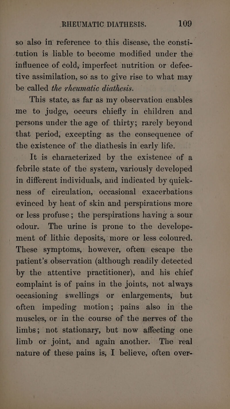 so also in’ reference to this disease, the consti-. tution is liable to become modified under the influence of cold, imperfect nutrition or defec- tive assimilation, so as to give rise to what may be called the rheumatic diathesis. This state, as far as my observation enables me to judge, occurs chiefly in children and persons under the age of thirty; rarely beyond that period, excepting as the consequence of the existence of the diathesis in early life. It is characterized by the existence of a febrile state of the system, variously developed in different individuals, and indicated by quick- ness of circulation, occasional exacerbations evinced by heat of skin and perspirations more or less profuse; the perspirations having a sour odour. The urine is prone to the develope- _ ment of lithic deposits, more or less coloured. These symptoms, however, often escape the patient’s observation (although readily detected by the attentive practitioner), and his chief complaint is of pains in the joints, not always occasioning swellings or enlargements, but often impeding motion; pains also in the muscles, or in the course of the nerves of the limbs; not stationary, but now affecting one limb or joint, and again another. The real — nature of these pains is, I believe, often over-