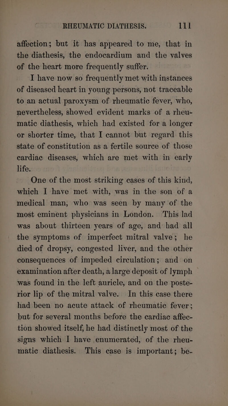 affection; but it has appeared to me, that in the diathesis, the endocardium and the valves of the heart more frequently suffer. I have now so frequently met with instances of diseased heart in young persons, not traceable to an actual paroxysm of rheumatic fever, who, nevertheless, showed evident marks of a rheu- matic diathesis, which had existed for a longer or shorter time, that I cannot but regard this state of constitution as a fertile source of those cardiac diseases, which are met with in early life. One of the most striking cases of this kind, which I have met with, was in the son of a medical man, who was seen by many of the most eminent physicians in London. This lad was about thirteen years of age, and had all the symptoms of imperfect mitral valve; he died of dropsy, congested liver, and the other consequences of impeded circulation; and on examination after death, a large deposit of lymph | was found in the left auricle, and on the poste- rior lip of the mitral valve. In this case there had been no acute attack of rheumatic fever; but for several months before the cardiac affec- tion showed itself, he had distinctly most of the signs which I have enumerated, of the rheu- matic diathesis. This case is important; be-