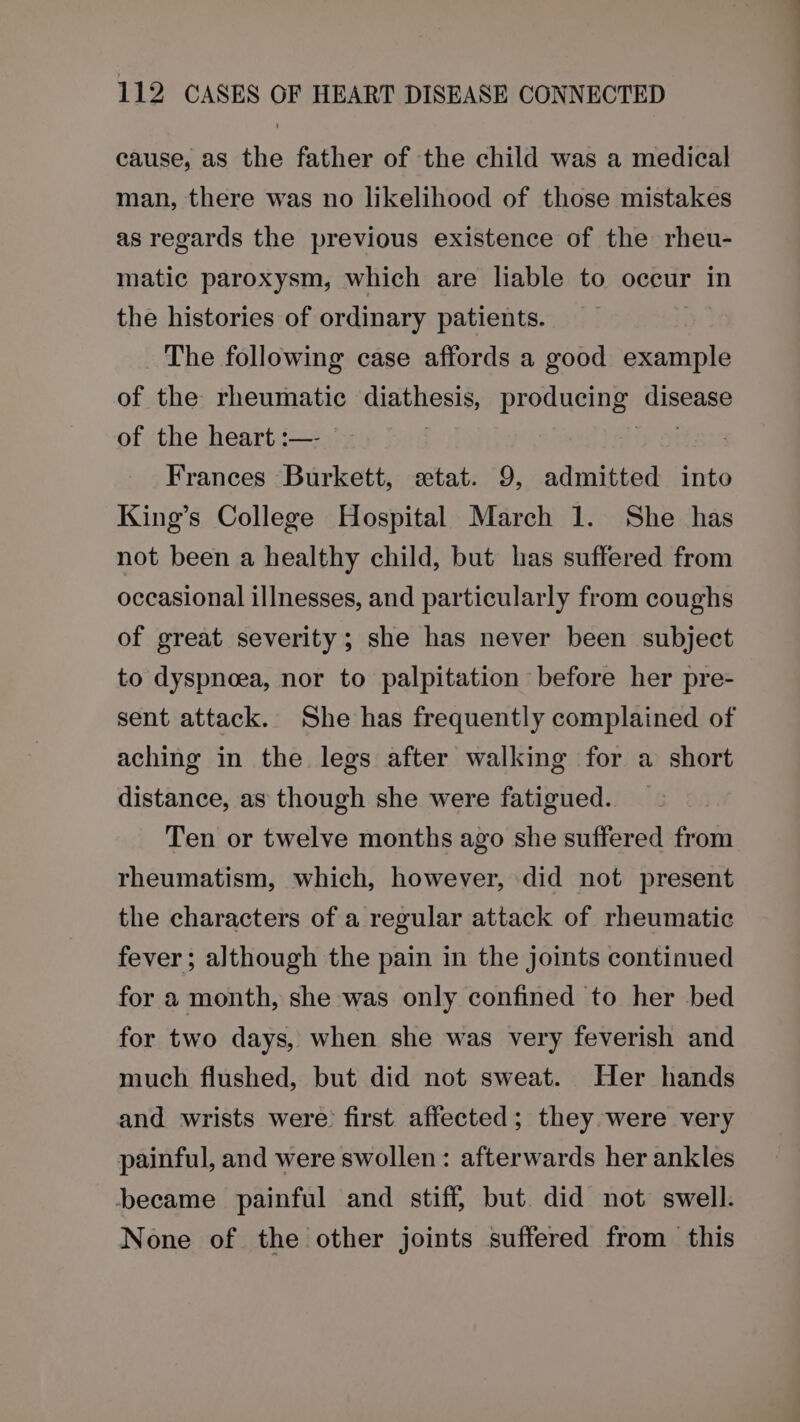 cause, as the father of the child was a medical man, there was no likelihood of those mistakes as regards the previous existence of the rheu- matic paroxysm, which are liable to occur in the histories of ordinary patients. The following case affords a good example of the rheumatic diathesis, producing: Risen of the heart :— | Frances Burkett, «tat. 9, admitted into King’s College Hospital March 1. She has not been a healthy child, but has suffered from occasional illnesses, and particularly from coughs of great severity; she has never been subject to dyspneea, nor to palpitation before her pre- sent attack. She has frequently complained of aching in the legs after walking for a short distance, as though she were fatigued. Ten or twelve months ago she suffered from rheumatism, which, however, did not present the characters of a regular attack of rheumatic fever ; although the pain in the joints continued for a month, she was only confined to her bed for two days, when she was very feverish and much flushed, but did not sweat. Her hands and wrists were first affected; they were very painful, and were swollen: afterwards her ankles became painful and stiff, but. did not swell. None of the other joints suffered from this