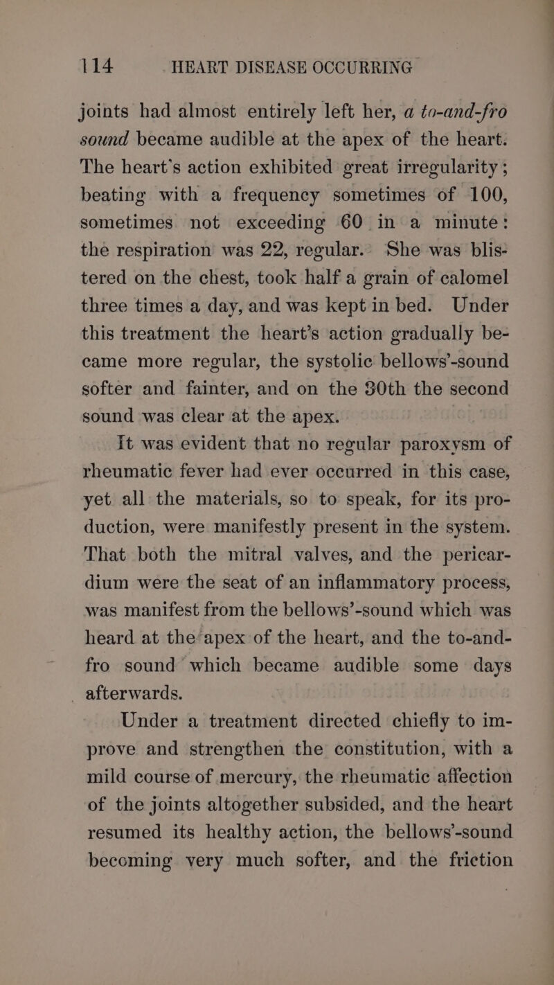 joints had almost entirely left her, a to-and-fro sound became audible at the apex of the heart. The heart's action exhibited great irregularity ; beating with a frequency sometimes of 100, sometimes. not exceeding 60 in a minute: the respiration was 22, regular. She was blis- tered on the chest, took half a grain of calomel three times a day, and was kept in bed. Under this treatment the heart’s action gradually be- came more regular, the systolic bellows’-sound softer and fainter, and on the 80th the second sound was clear at the apex. It was evident that no regular paroxysm of rheumatic fever had ever occurred in this case, yet all the materials, so to speak, for its pro- duction, were manifestly present in the system. That both the mitral valves, and the pericar- dium were the seat of an inflammatory process, was manifest from the bellows’-sound which was heard at the apex of the heart, and the to-and- fro sound which became audible some days _ afterwards. Under a treatment directed chiefly to im- prove and strengthen the constitution, with a mild course of mercury, the rheumatic affection of the joints altogether subsided, and the heart resumed its healthy action, the bellows’-sound becoming very much softer, and the friction