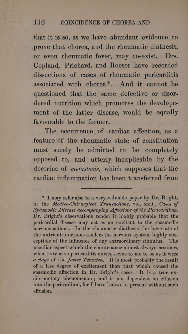 that it is so, as we have abundant evidence to -_prove that chorea, and the rheumatic diathesis, or even rheumatic fever, may co-exist. Drs. Copland, Prichard, and Roeser have recorded dissections of cases of rheumatic pericarditis associated with chorea*. And it cannot be questioned that the same defective or disor- dered nutrition which promotes the develope- ment of the latter disease, would be equally favourable to the former. | The occurrence of cardiac affection, as a feature of the rheumatic state of constitution must surely be admitted to be completely opposed to, and utterly inexplicable by the doctrine of metastasis, which supposes that the cardiac inflammation has been transferred from * IT may refer also to a very valuable paper by Dr. Bright, in the Medico-Chirurgical Transactions, vol. xxii., Cases of Spasmodic Disease accompanying Affections of the Pericardium. Dr. Bright’s observations render it highly probable that the pericardial disease may act as an excitant to the spasmodic nervous actions. In the rheumatic diathesis the low state of the nutrient functions renders the nervous system highly sus- ceptible of the influence of any extraordinary stimulus. The peculiar aspect which the countenance almost always assumes, when extensive pericarditis exists, seems to me to be as it were a stage of the facies Tetanica. It is most probably the result of a less degree of excitement than that which caused the spasmodic affection in Dr. Bright’s cases. It is a true ex- cito-motory phenomenon; and is not dependent on effusion into the pericardium, for I have known it present without such effusion.