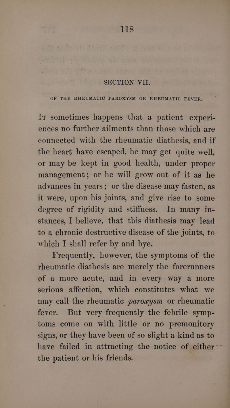 SECTION VII. OF THE RHEUMATIC PAROXYSM OR RHEUMATIC FEVER. Ir sometimes happens that a patient experi- ences no further ailments than those which are connected with the rheumatic diathesis, and if the heart have escaped, he may get quite well, or may be kept in good health, under proper management; or he will grow out of it as he advances in years; or the disease may fasten, as it were, upon his joints, and give rise to some degree of rigidity and stiffness. In many in- stances, I believe, that this diathesis may lead to a chronic destructive disease of the joints, to which I shall refer by and bye. Frequently, however, the symptoms of the rheumatic diathesis are merely the forerunners of a more acute, and in every way a more serious affection, which constitutes what we may call the rheumatic paroxvysm or rheumatic fever. But very frequently the febrile symp- toms come on with little or no premonitory signs, or they have been of so slight a kind as to have failed in attracting the notice of either: ~ the patient or his friends.