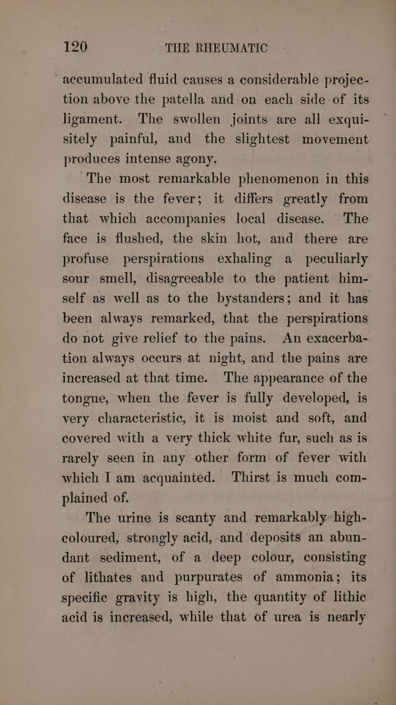 “accumulated fluid causes a considerable projec- tion above the patella and on each side of its ligament. The swollen joints are all exqui- sitely painful, and the slightest movement produces intense agony. ~The most remarkable phenomenon in this disease is the fever; it differs greatly from that which accompanies local disease. The face is flushed, the skin hot, and there are profuse perspirations exhaling a_ peculiarly sour smell, disagreeable to the patient him- self as well as to the bystanders; and it has been always remarked, that the perspirations do not give relief to the pains. An exacerba- tion always occurs at night, and the pains are increased at that time. The appearance of the tongue, when the fever is fully developed, is very characteristic, if is moist and soft, and covered with a very thick white fur, such as is rarely seen in any other form of fever with which I am acquainted. Thirst is much com- plained of. The urine is scanty and remarkably high- coloured, strongly acid, and deposits an abun- dant sediment, of a deep colour, consisting of lithates and purpurates of ammonia; its specific gravity is high, the quantity of lithic acid is increased, while that of urea is nearly
