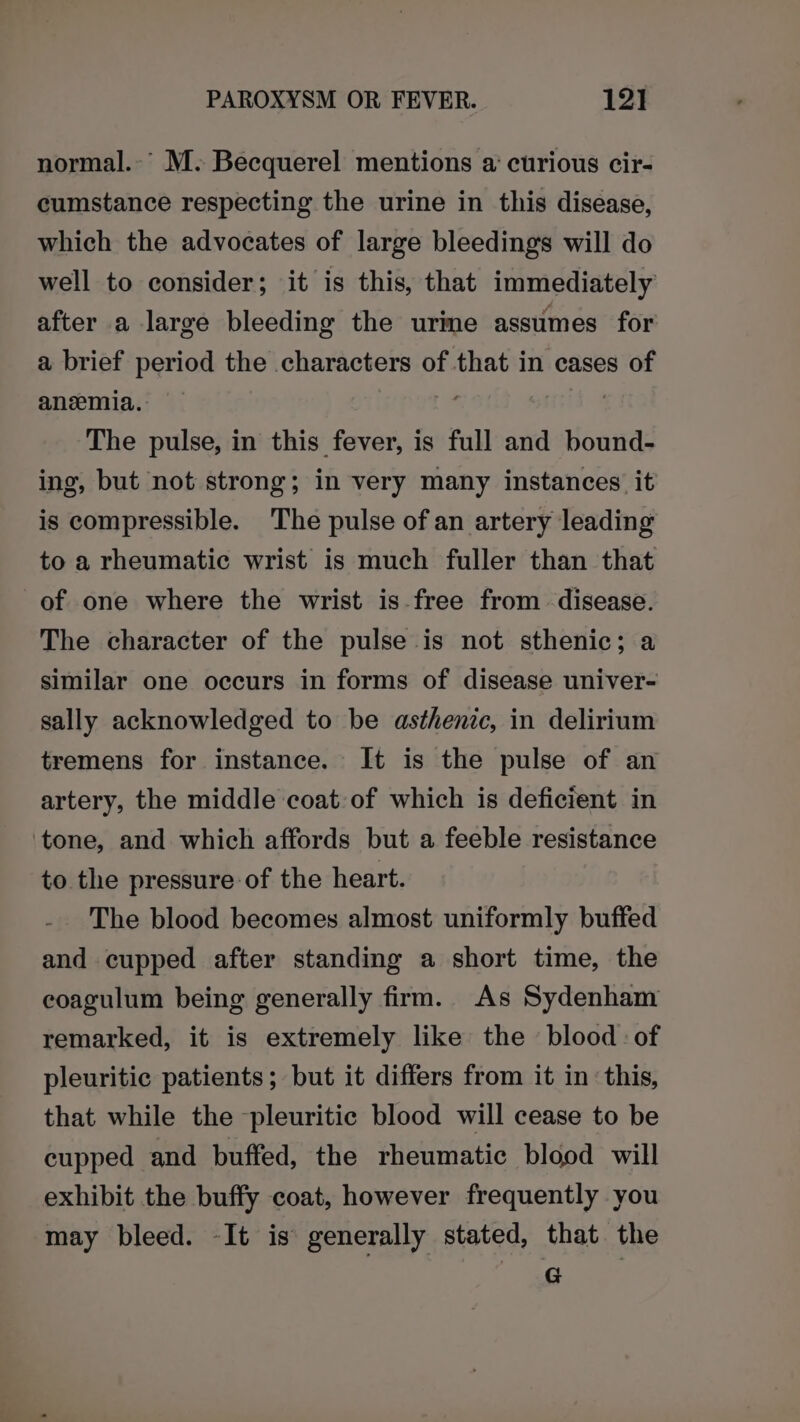 normal.-’ M. Becquerel mentions a curious cir- cumstance respecting the urine in this disease, which the advocates of large bleedings will do well to consider; it is this, that immediately after a large bleeding the ure assumes for a brief period the characters of that in cases of anemia. | The pulse, in this fever, is full and bound- ing, but not strong; in very many instances it is compressible. The pulse ofan artery leading to a rheumatic wrist is much fuller than that of one where the wrist is.free from disease. The character of the pulse is not sthenic; a similar one occurs in forms of disease univer- sally acknowledged to be asthenic, in delirium tremens for instance. It is the pulse of an artery, the middle coat:of which is deficient in ‘tone, and which affords but a feeble resistance to the pressure of the heart. The blood becomes almost uniformly buffed and cupped after standing a short time, the eoagulum being generally firm. As Sydenham remarked, it is extremely like the blood of pleuritic patients; but it differs from it in: this, that while the pleuritic blood will cease to be cupped and buffed, the rheumatic blood will exhibit the buffy coat, however frequently you may bleed. -It is generally stated, that the G