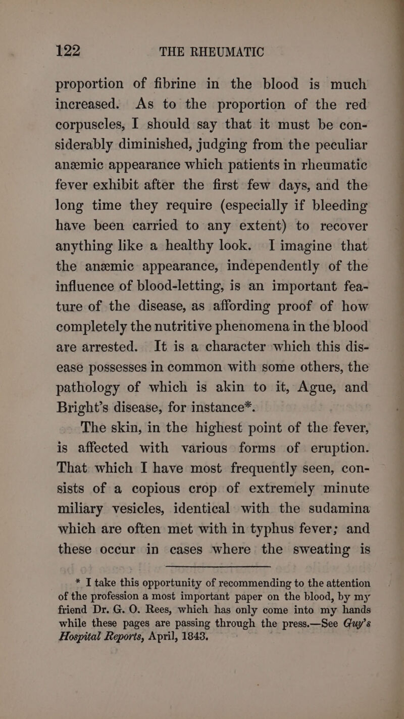 proportion of fibrine in the blood is much increased. As to the proportion of the red corpuscles, I should say that it must be con- siderably diminished, judging from the peculiar anzemic appearance which patients in rheumatic fever exhibit after the first few days, and the long time they require (especially if bleeding have been carried to any extent) to recover anything like a healthy look. I imagine that the anemic appearance, independently of the influence of blood-letting, is an important fea- ture of the disease, as affording proof of how completely the nutritive phenomena in the blood are arrested. It is a character which this dis- ease possesses In common with some others, the pathology of which is akin to it, Ague, and Bright’s disease, for instance*. The skin, in the highest point of the fever, is affected with various forms of eruption. That which I have most frequently seen, con- sists of a copious crop of extremely minute miliary vesicles, identical with the sudamina which are often met with in typhus fever; and these occur in cases where the sweating is * I take this opportunity of recommending to the attention of the profession a most important paper on the blood, by my friend Dr. G. O. Rees, which has only come into my hands while these pages are passing through the press.—See Guy’s Hospital Reports, April, 1843. |