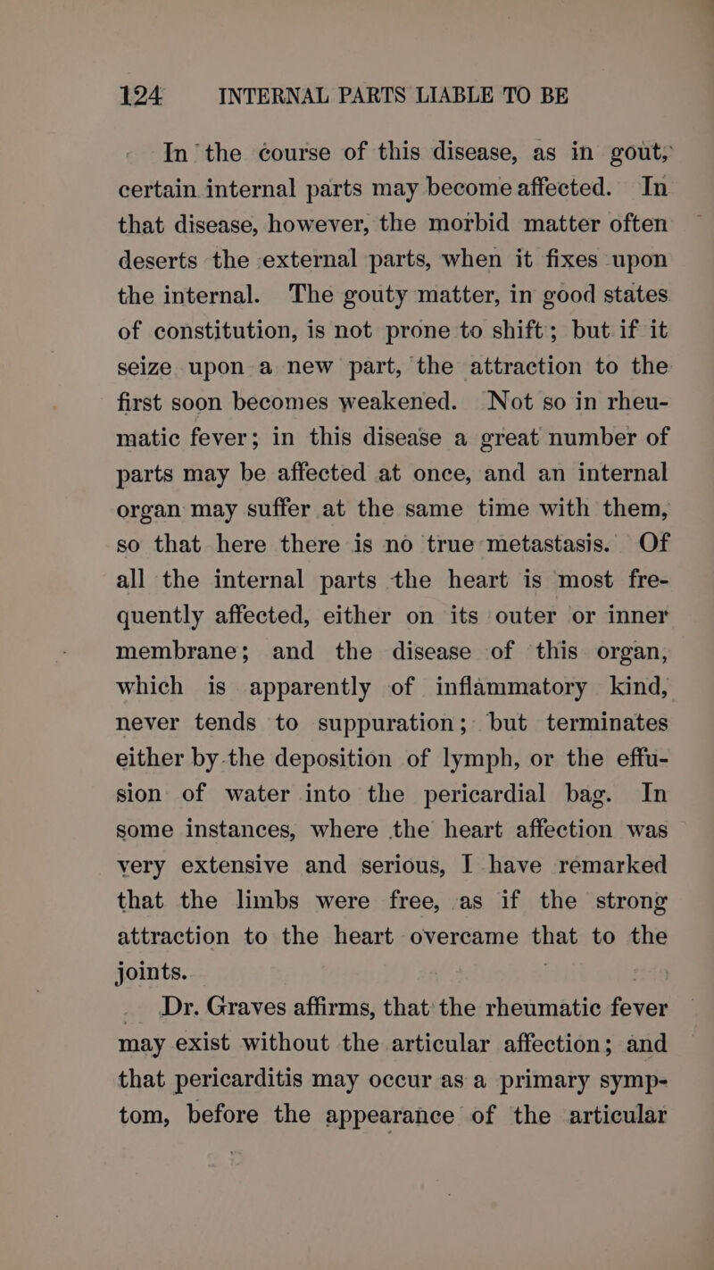In the Gourse of this disease, as in gout, certain internal parts may become affected. In that disease, however, the morbid matter often deserts the external parts, when it fixes upon the internal. The gouty matter, in good states of constitution, is not prone to shift; but if it seize upon a new part, the attraction to the first soon becomes weakened. Not so in rheu- matic fever; in this disease a great number of parts may be affected at once, and an internal organ may suffer at the same time with them, so that here there is no true metastasis. Of all the internal parts the heart is most fre- quently affected, either on its outer or inner membrane; and the disease of ‘this organ, which is apparently of inflammatory kind, never tends to suppuration; but terminates either by the deposition of lymph, or the effu- sion of water into the pericardial bag. In some instances, where the heart affection was very extensive and serious, I have remarked that the limbs were free, as if the strong attraction to the heart overcame that to the joints. | . _ Dr. Graves affirms, that: the rheumatic fever may exist without the articular affection; and that pericarditis may occur as a primary symp- tom, before the appearance of the articular