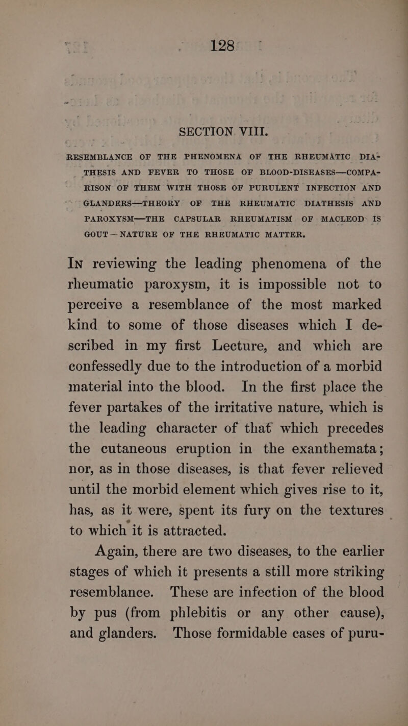 SECTION VIII. RESEMBLANCE OF THE PHENOMENA OF THE RHEUMATIC DIA- ‘THESIS AND FEVER TO THOSE OF BLOOD-DISEASES—COMPA- RISON OF THEM WITH THOSE OF PURULENT INFECTION AND GLANDERS—THEORY OF THE RHEUMATIC DIATHESIS AND PAROXYSM—THE CAPSULAR RHEUMATISM OF MACLEOD: IS GOUT — NATURE OF THE RHEUMATIC MATTER, In reviewing the leading phenomena of the rheumatic paroxysm, it is impossible not to perceive a resemblance of the most marked kind to some of those diseases which I de- scribed in my first Lecture, and which are confessedly due to the introduction of a morbid material into the blood. In the first place the fever partakes of the irritative nature, which is the leading character of that which precedes the cutaneous eruption in the exanthemata; nor, as in those diseases, is that fever relieved until] the morbid element which gives rise to it, has, as it were, spent its fury on the textures — to which it is attracted. Again, there are two diseases, to the earlier stages of which it presents a still more striking resemblance. These are infection of the blood by pus (from phlebitis or any other cause), and glanders. Those formidable cases of puru-