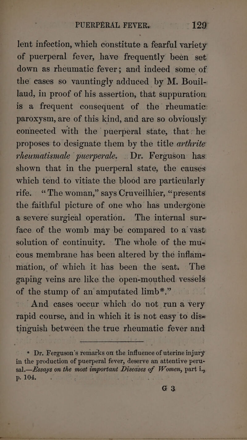 PUERPERAL FEVER, 129° lent infection, which constitute a fearful variety of puerperal fever, have frequently been set down as rheumatic fever; and indeed some of the cases so vauntingly adduced by M. Bouil- laud, in proof of his assertion, that suppuration is a frequent consequent of the rheumatic: paroxysm, are of this kind, and are so obviously: connected with the puerperal state, that: he proposes to designate them by the title arthrite rheumatismale puerperale. . Dr. Ferguson’ has: shown that in the puerperal state, the causes which tend .to vitiate the blood are particularly rife. “The woman,” says Cruveilhier, “presents the faithful picture of one who has undergone a severe surgical operation. The internal sur~ face of the womb may be compared to a vast: solution of continuity. The whole of the mu- cous membrane has been altered by the inflam- mation, of which it has been the seat. The gaping veins are like the open-mouthed vessels of the stump of an amputated limb*.” And cases ‘occur which do not run a very rapid course, and in which it is not easy to diss tinguish between the true rheumatic fever and * Dr. Ferguson's remarks on the influence of uterine injury in the production of puerperal fever, deserve an attentive peru- sal.—Essays on the most important Diseases of Women, part i. p. 104. 7 Bee G3