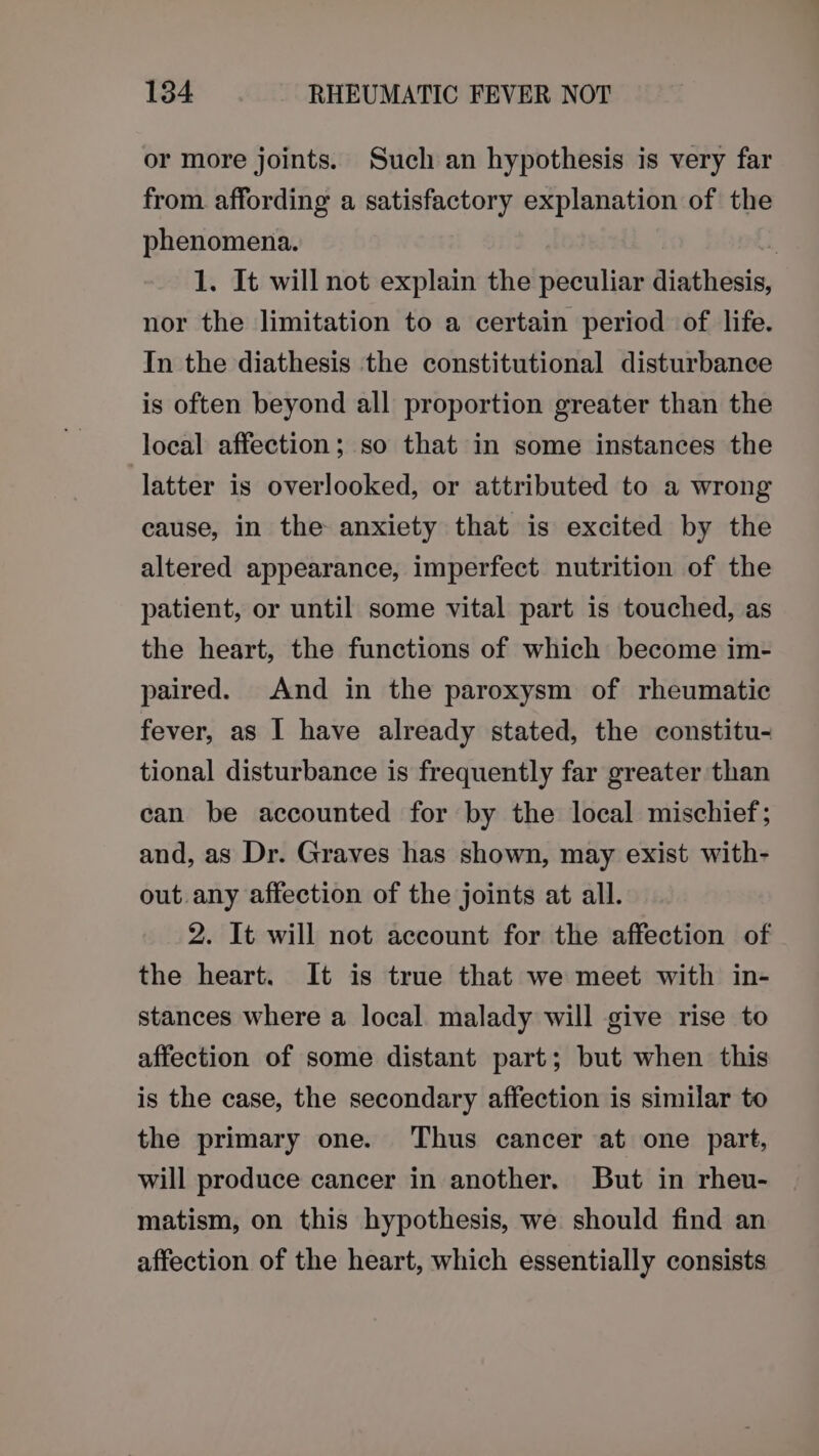 or more joints. Such an hypothesis is very far from. affording a satisfactory explanation of the phenomena. X 1. It will not explain the peculiar diathesis, nor the limitation to a certain period of life. In the diathesis the constitutional disturbance is often beyond all proportion greater than the local affection; so that in some instances the latter is overlooked, or attributed to a wrong cause, in the anxiety that is excited by the altered appearance, imperfect nutrition of the patient, or until some vital part is touched, as the heart, the functions of which become im- paired. And in the paroxysm of rheumatic fever, as I have already stated, the constitu- tional disturbance is frequently far greater than can be accounted for by the local mischief; and, as Dr. Graves has shown, may exist with- out. any affection of the joints at all. 2. It will not account for the affection of the heart. It is true that we meet with in- stances where a local malady will give rise to affection of some distant part; but when this is the case, the secondary affection is similar to the primary one. Thus cancer at one part, will produce cancer in another. But in rheu- matism, on this hypothesis, we should find an affection of the heart, which essentially consists