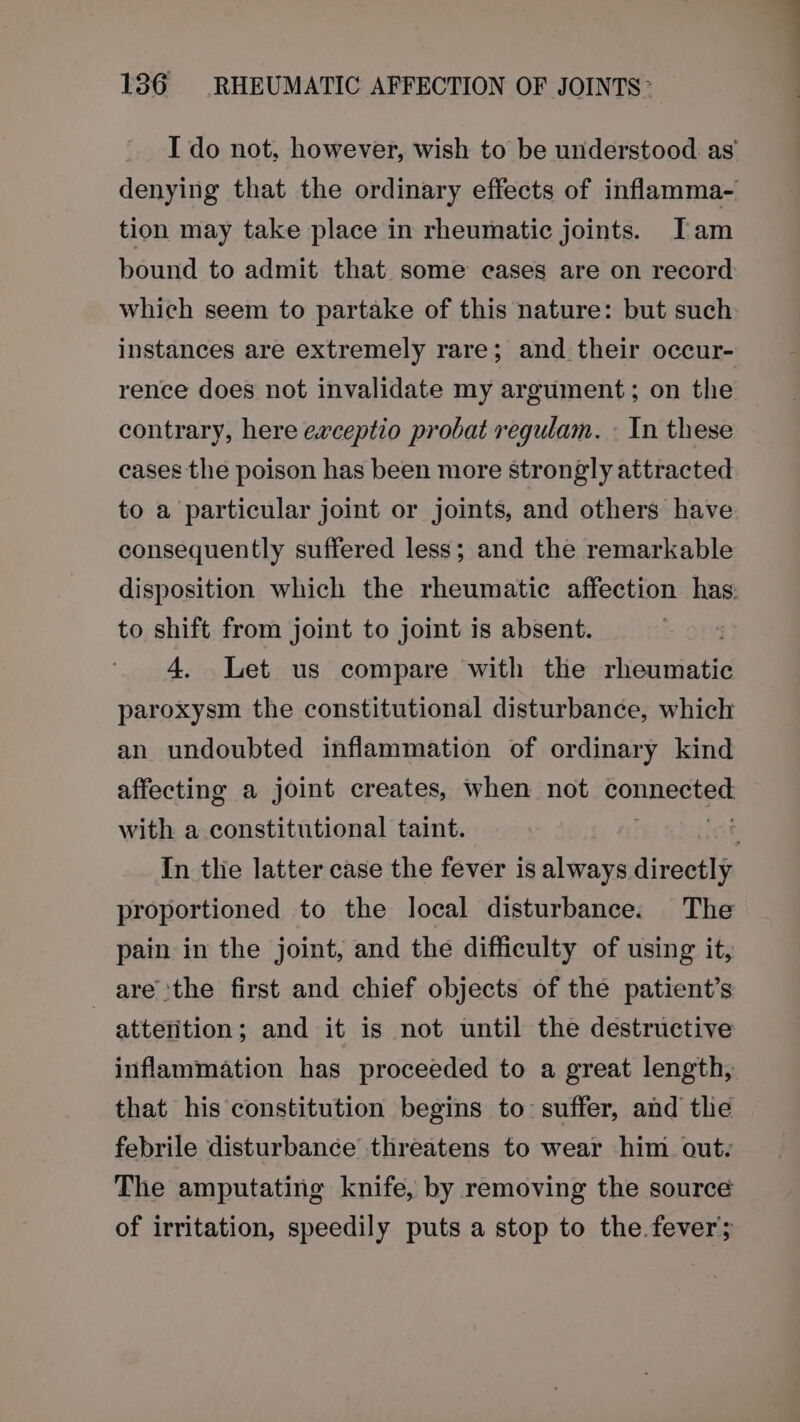 I do not, however, wish to be understood as’ denying that the ordinary effects of inflamma~- tion may take place in rheumatic joints. Tam bound to admit that. some cases are on record which seem to partake of this nature: but such instances are extremely rare; and their occur- rence does not invalidate my argument; on the contrary, here ewceptio probat regulam. - In these cases the poison has been more strongly attracted to a particular joint or joints, and others have consequently suffered less; and the remarkable disposition which the rheumatic affection has: to shift from joint to joint is absent. 4. Let us compare with the rheumatic paroxysm the constitutional disturbance, which an undoubted inflammation of ordinary kind affecting a joint creates, when not connects with a constitutional taint. In the latter case the fever is always directly proportioned to the local disturbance. The pain in the joint, and the difficulty of using it, are ‘the first and chief objects of the patient’s atterition; and it is not until the destructive inflammation has proceeded to a great length, that his constitution begins to: suffer, and tle febrile disturbance threatens to wear him out: The amputating knife, by removing the source of irritation, speedily puts a stop to the.fever;