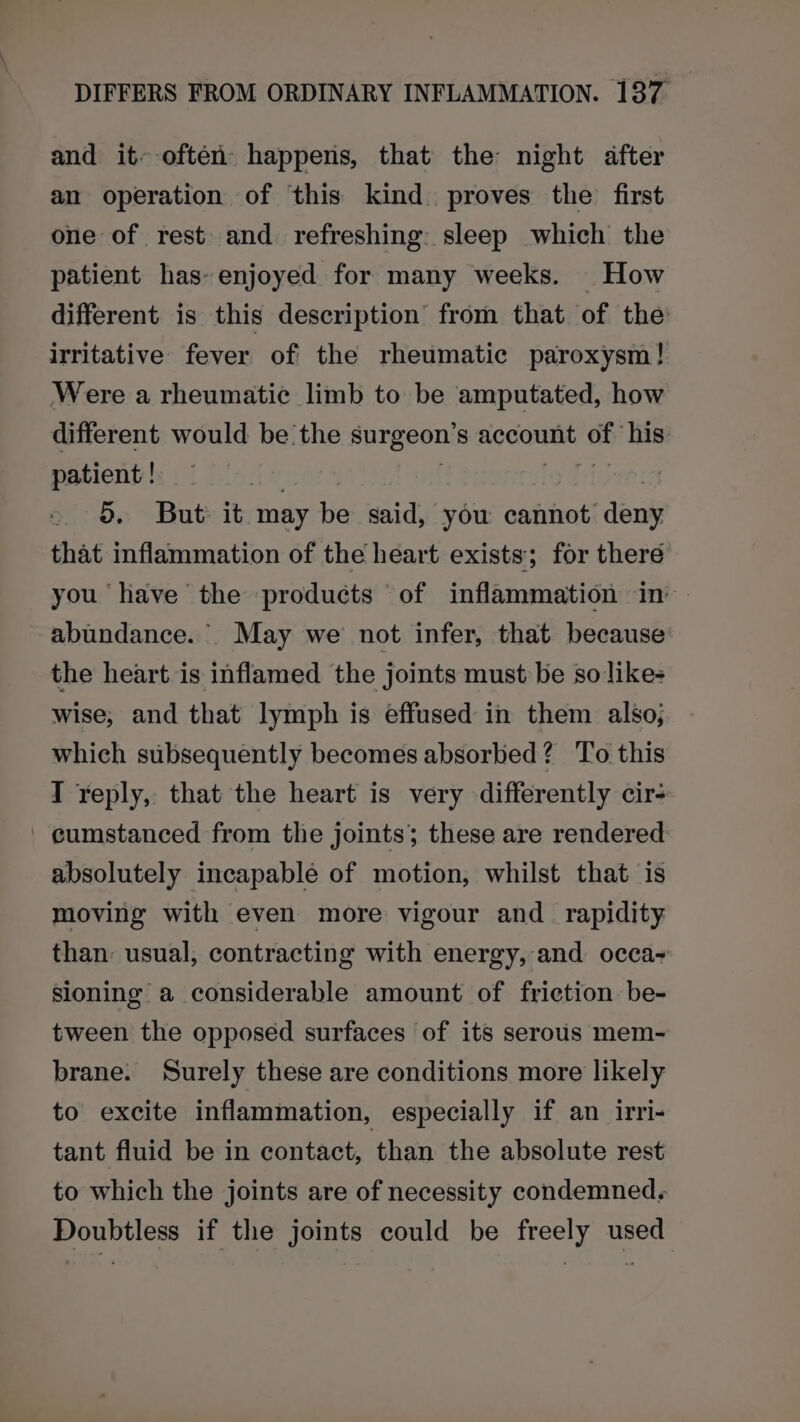 and it~ often happens, that the night after an operation of this kind. proves the first one of rest and refreshing: sleep which the patient has- enjoyed for many weeks. How different is this description from that of the irritative fever of the rheumatic paroxysm! Were a rheumatic limb to be amputated, how different would be the surgeon’s account of his patient ! aa | fg Tiger 5. But it may be said, you cannot deny that inflammation of the heart exists; for there you have the products of inflammation in abundance. May we not infer, that because the heart is inflamed the joints must be so likes wise, and that lymph is effused in them also; which subsequently becomes absorbed? To this I reply, that the heart is very differently cir- ' cumstanced from the joints; these are rendered absolutely incapable of motion, whilst that is moving with even more vigour and _ rapidity than: usual, contracting with energy, and occa sioning a considerable amount of friction: be- tween the opposed surfaces of its serous mem- brane. Surely these are conditions more likely to excite inflammation, especially if an irri- tant fluid be in contact, than the absolute rest to which the joints are of necessity condemned. Doubtless if the joints could be freely used