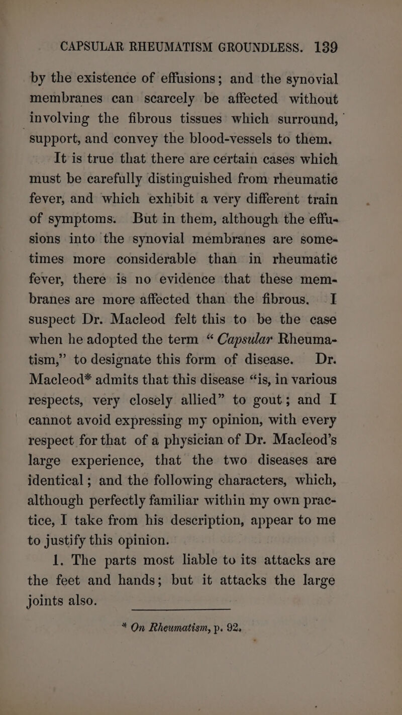 by the existence of effusions; and the synovial membranes can scarcely be affected without involving the fibrous tissues which surround, | “support, and convey the blood-vessels to them. It is true that there are certain cases which must be carefully distinguished from rheumatic fever, and which exhibit a very different train of symptoms. But in them, although the effu- sions into the synovial membranes are some- times more considerable than in rheumatic fever, there is no evidence that these mem- branes are more affected than the fibrous. I suspect Dr. Macleod felt this to be the case when he adopted the term “ Capsular Rheuma- tism,” to designate this form of disease. Dr. Macleod* admits that this disease “is, in various respects, very closely allied” to gout; and I cannot avoid expressing my opinion, with every respect for that of a physician of Dr. Macleod’s large experience, that the two diseases are identical ; and the following characters, which, although perfectly familiar within my own prac- tice, I take from his description, appear to me to justify this opinion. 1. The parts most liable to its attacks are the feet and hands; but it attacks the large joints also. * On Rheumatism, p. 92.