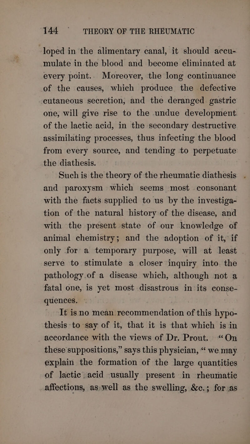 -loped in the alimentary canal, it should acecu- mulate in the blood and become eliminated at every point.. Moreover, the long continuance of the causes, which produce the defective cutaneous secretion, and the deranged gastric one, will give rise to the undue development. of the lactic acid, in the secondary destructive assimilating processes, thus infecting the blood from every source, and tending to perpetuate the diathesis. Such is the theory of the rheumatic diathesis and paroxysm which seems most consonant with the facts supplied to us by the investiga- tion of the natural history of the disease, and with the present state of our knowledge of animal chemistry; and the adoption of it, if only for a temporary purpose, will at least serve to stimulate a closer inquiry into. the pathology.of a disease which, although not a fatal one, is yet most disastrous in its conse- quences. : It isno mean recommendation of this hypo- thesis to say of it, that it is that which is in accordance with the views of Dr. Prout. “On these suppositions,” says this physician, “ we may explain the formation of the large quantities of lactic. acid -usually present in rheumatic affections, aswell as the swelling, &amp;c.; for.as