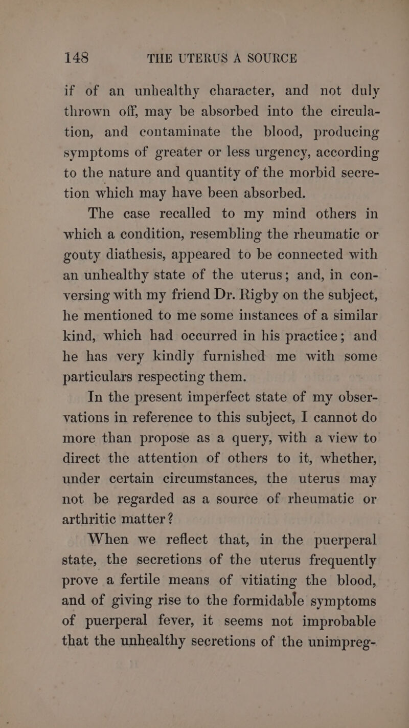 if of an unhealthy character, and not duly thrown off, may be absorbed into the circula- tion, and contaminate the blood, producing symptoms of greater or less urgency, according to the nature and quantity of the morbid secre- tion which may have been absorbed. The case recalled to my mind others in which a condition, resembling the rheumatic or gouty diathesis, appeared to be connected with an unhealthy state of the uterus; and, in con-— versing with my friend Dr. Rigby on the subject, he mentioned to me some instances of a similar kind, which had occurred in his practice; and he has very kindly furnished me with some particulars respecting them. In the present imperfect state of my obser- vations in reference to this subject, I cannot do more than propose as a query, with a view to direct the attention of others to it, whether, under certain circumstances, the uterus may not be regarded as a source of rheumatic or arthritic matter ? When we reflect that, in the puerperal state, the secretions of the uterus frequently prove a fertile means of vitiating the blood, and of giving rise to the formidable symptoms of puerperal fever, it seems not improbable that the unhealthy secretions of the unimpreg-