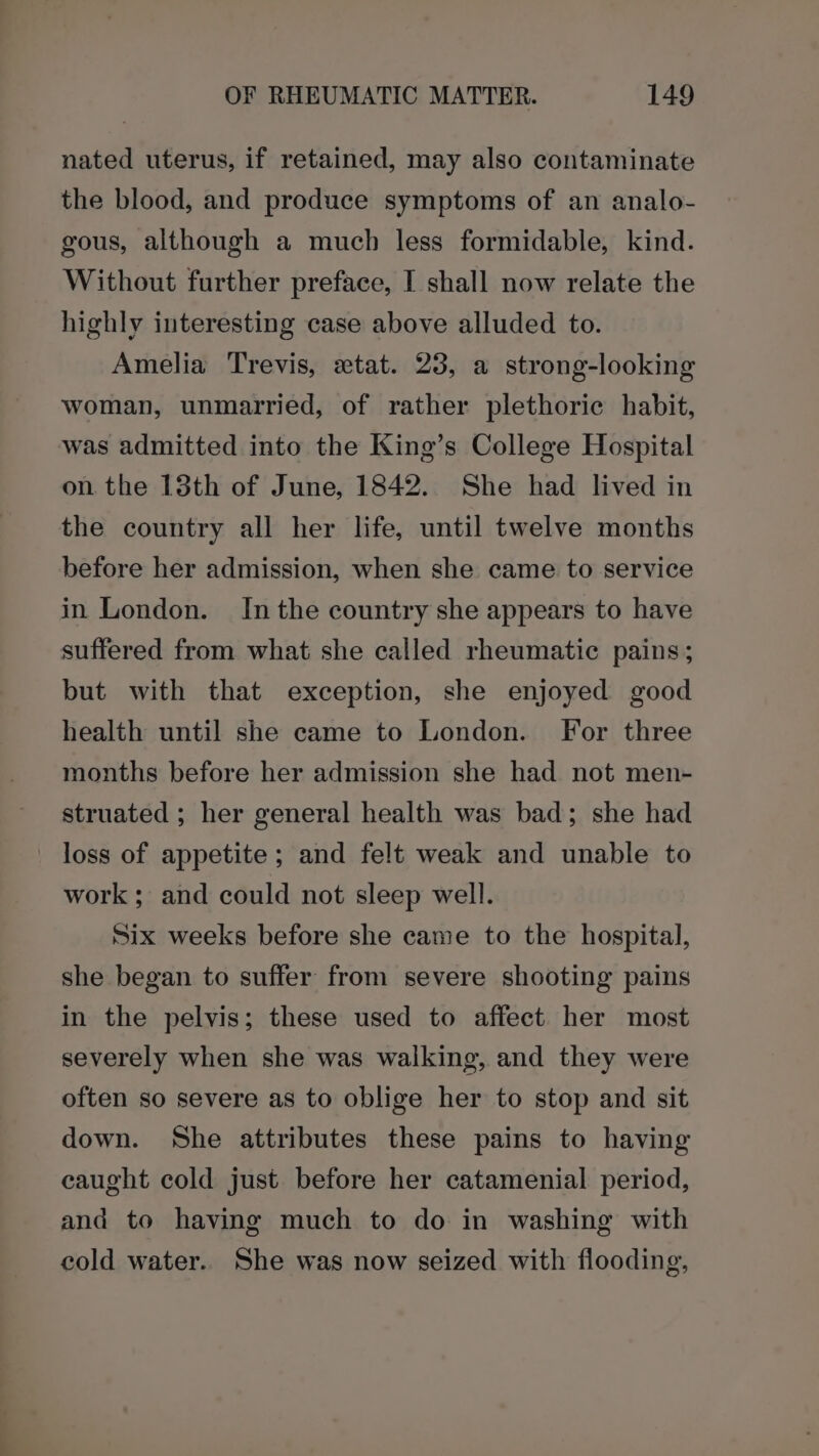 nated uterus, if retained, may also contaminate the blood, and produce symptoms of an analo- gous, although a much less formidable, kind. Without further preface, I shall now relate the highly interesting case above alluded to. Amelia Trevis, etat. 23, a strong-looking woman, unmarried, of rather plethoric habit, was admitted into the King’s College Hospital on the 18th of June, 1842. She had lived in the country all her life, until twelve months before her admission, when she came to service in London. Inthe country she appears to have suffered from what she called rheumatic pains; but with that exception, she enjoyed good health until she came to London. For three months before her admission she had not men- struated ; her general health was bad; she had loss of appetite; and felt weak and unable to work ; and could not sleep well. Six weeks before she came to the hospital, she began to suffer from severe shooting pains in the pelvis; these used to affect her most severely when she was walking, and they were often so severe as to oblige her to stop and sit down. She attributes these pains to having caught cold just before her catamenial period, and to having much to do in washing with cold water. She was now seized with flooding,