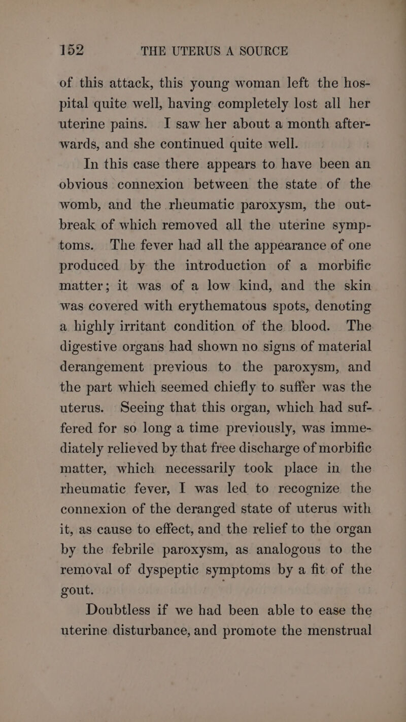 of this attack, this young woman left the hos- pital quite well, having completely lost all her uterine pains. I saw her about a month after- wards, and she continued quite well. In this case there appears to have been an obvious connexion between the state of the womb, and the rheumatic paroxysm, the out- break of which removed all the uterine symp- toms. The fever had all the appearance of one produced by the introduction of a morbific matter; it was of a low kind, and the skin was covered with erythematous spots, denoting a highly irritant condition of the blood. The digestive organs had shown no signs of material derangement previous to the paroxysm, and the part which seemed chiefly to suffer was the uterus. Seeing that this organ, which had suf- fered for so long a time previously, was imme- diately relieved by that free discharge of morbific matter, which necessarily took place in the rheumatic fever, I was led to recognize the connexion of the deranged state of uterus with it, as cause to effect, and the relief to the organ by the febrile paroxysm, as analogous to the removal of dyspeptic symptoms by a fit of the gout. . Doubtless if we had been able to ease the uterine disturbance, and promote the menstrual