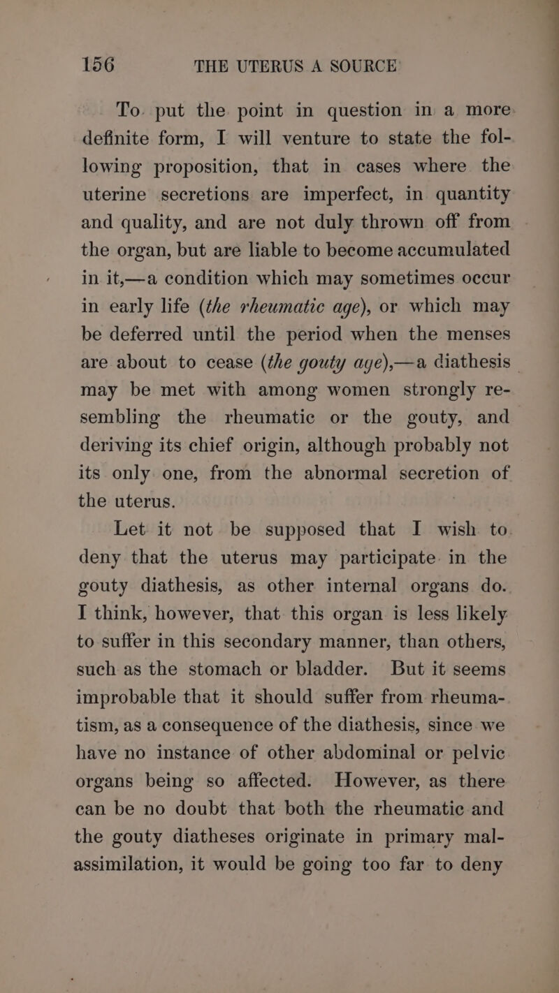To. put the point in question in a more definite form, I will venture to state the fol- lowing proposition, that in cases where the uterine secretions are imperfect, in quantity and quality, and are not duly thrown off from . the organ, but are liable to become accumulated in it,—a condition which may sometimes occur in early life (the rheumatic age), or which may be deferred until the period when the menses are about to cease (the gouty age),—a diathesis — may be met with among women strongly re- sembling the rheumatic or the gouty, and deriving its chief origin, although probably not its only one, from the abnormal secretion of the uterus. Let it not be supposed that I wish to. deny that the uterus may participate in the gouty diathesis, as other internal organs do. I think, however, that this organ is less likely to suffer in this secondary manner, than others, such as the stomach or bladder. But it seems improbable that it should suffer from rheuma- tism, as a consequence of the diathesis, since we have no instance of other abdominal or pelvic organs being so affected. However, as there can be no doubt that both the rheumatic and the gouty diatheses originate in primary mal- assimilation, it would be going too far to deny