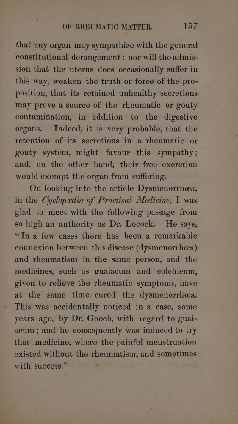 that any organ may sympathize with the general constitutional derangement ; nor will the admis- sion that the uterus does occasionally suffer in this way, weaken the truth or force of the pro- position, that its retained unhealthy secretions may prove a source of the rheumatic or gouty contamination, in addition to the digestive organs. Indeed, it is very probable, that the retention of its secretions in a rheumatic or gouty system, might favour this sympathy; and, on the other hand, their free excretion would exempt the organ from suffering. On looking into the article Dysmenorrhea, in the Cyclopedia of Practical Medicine, I was glad to meet with the following passage from so high an authority as Dr. Locock. He says, “In a few cases there has been a remarkable connexion between this disease (dysmenorrhea) and rheumatism in the same person, and the medicines, such as guaiacum and colchicum, given to relieve the rheumatic symptoms, have at the same. time cured the dysmenorrhea. This was accidentally noticed in a case, some years ago, by Dr. Gooch, with regard to guai- acum ; and he consequently was induced to try that medicine, where the painful menstruation existed without the rheumatism, and sometimes with success.”