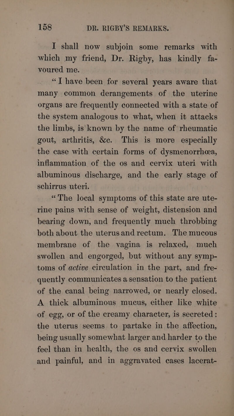 I shall now subjoin some remarks with which my friend, Dr. Rigby, has kindly fa- voured me. “J have been for several years aware that many common derangements of the uterine organs are frequently connected with a state of the system analogous to what, when it attacks the limbs, is known by the name of rheumatic gout, arthritis, &amp;c. This is more especially the case with certain forms of dysmenorrhea, inflammation of the os and cervix uteri with albuminous discharge, and the early stage of schirrus uteri. “The local symptoms of this state are ute- rine pains with sense of weight, distension and bearing down, and frequently much throbbing both about the uterusand rectum. The mucous membrane of the vagina is relaxed, much swollen and engorged, but without any symp- toms of active circulation in the part, and fre- quently communicates a sensation to the patient of the canal being narrowed, or nearly closed. A thick albuminous mucus, either like white of egg, or of the creamy character, is secreted: the uterus seems to partake in the affection, being usually somewhat larger and harder to the feel than in health, the os and cervix swollen and painful, and in aggravated cases lacerat-