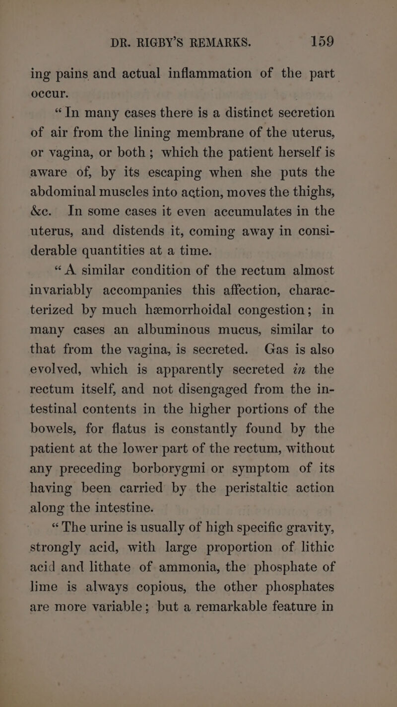 ing pains and actual inflammation of the part occur. | “In many cases there is a distinct secretion of air from the lining membrane of the uterus, or vagina, or both; which the patient herself is aware of, by its escaping when she puts the abdominal muscles into action, moves the thighs, &amp;c. In some cases it even accumulates in the uterus, and distends it, coming away in consi- derable quantities at a time. “A similar condition of the rectum almost invariably accompanies this affection, charac- terized by much hemorrhoidal congestion; in many cases an albuminous mucus, similar to that from the vagina, is secreted. Gas is also evolved, which is apparently secreted zm the rectum itself, and not disengaged from the in- testinal contents in the higher portions of the bowels, for flatus is constantly found by the patient at the lower part of the rectum, without any preceding borborygmi or symptom of its having been carried by the peristaltic action along the intestine. “The urine is usually of high specific gravity, strongly acid, with large proportion of lithic acid and lithate of ammonia, the phosphate of lime is always copious, the other phosphates are more variable; but a remarkable feature in