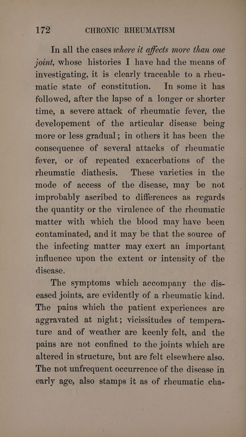 In all the cases where it affects more than one joint, whose histories I have had the means of investigating, it is clearly traceable to a rheu- matic state of constitution. In some it has followed, after the lapse of a longer or shorter time, a severe attack of rheumatic fever, the developement of the articular disease being more or less gradual; in others it has been the consequence of several attacks of rheumatic fever, or of repeated exacerbations of the rheumatic diathesis. These varieties in the mode of access of the disease, may be not improbably ascribed to differences as regards the quantity or the virulence of the rheumatic matter with which the blood may have been contaminated, and it may be that the source of the infecting matter may exert an important influence upon the extent or intensity of the disease. The symptoms which accompany the dis- eased joints, are evidently of a rheumatic kind. The pains which the patient experiences are aggravated at night; vicissitudes of tempera- ture and of weather are keenly felt, and the pains are not confined to the joints which are altered in structure, but are felt elsewhere also. The not unfrequent occurrence of the disease in early age, also stamps it as of rheumatic cha-