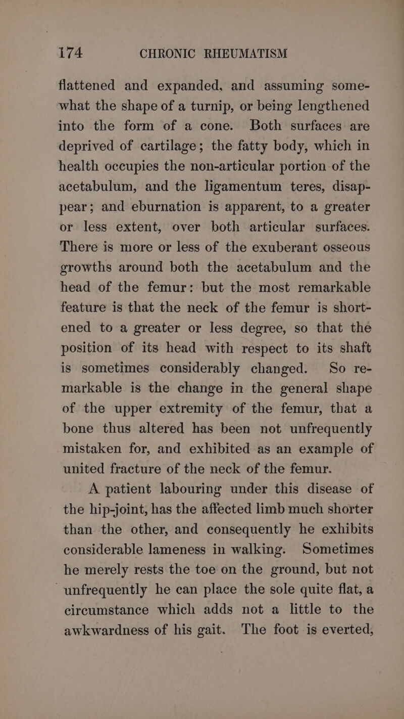 flattened and expanded, and assuming some- what the shape of a turnip, or being lengthened into the form of a cone. Both surfaces are deprived of cartilage; the fatty body, which in health occupies the non-articular portion of the acetabulum, and the ligamentum teres, disap- pear; and eburnation is apparent, to a greater or less extent, over both articular surfaces. There is more or less of the exuberant osseous growths around both the acetabulum and the head of the femur: but the most remarkable feature is that the neck of the femur is short- ened to a greater or less degree, so that the position of its head with respect to its shaft is sometimes considerably changed. So re- markable is the change in the general shape of the upper extremity of the femur, that a bone thus altered has been not unfrequently mistaken for, and exhibited as an example of united fracture of the neck of the femur. A patient labouring under this disease of the hip-joint, has the affected limb much shorter than the other, and consequently he exhibits considerable lameness in walking. Sometimes he merely rests the toe on the ground, but not ~unfrequently he can place the sole quite flat, a circumstance which adds not a little to the awkwardness of his gait. The foot is everted,
