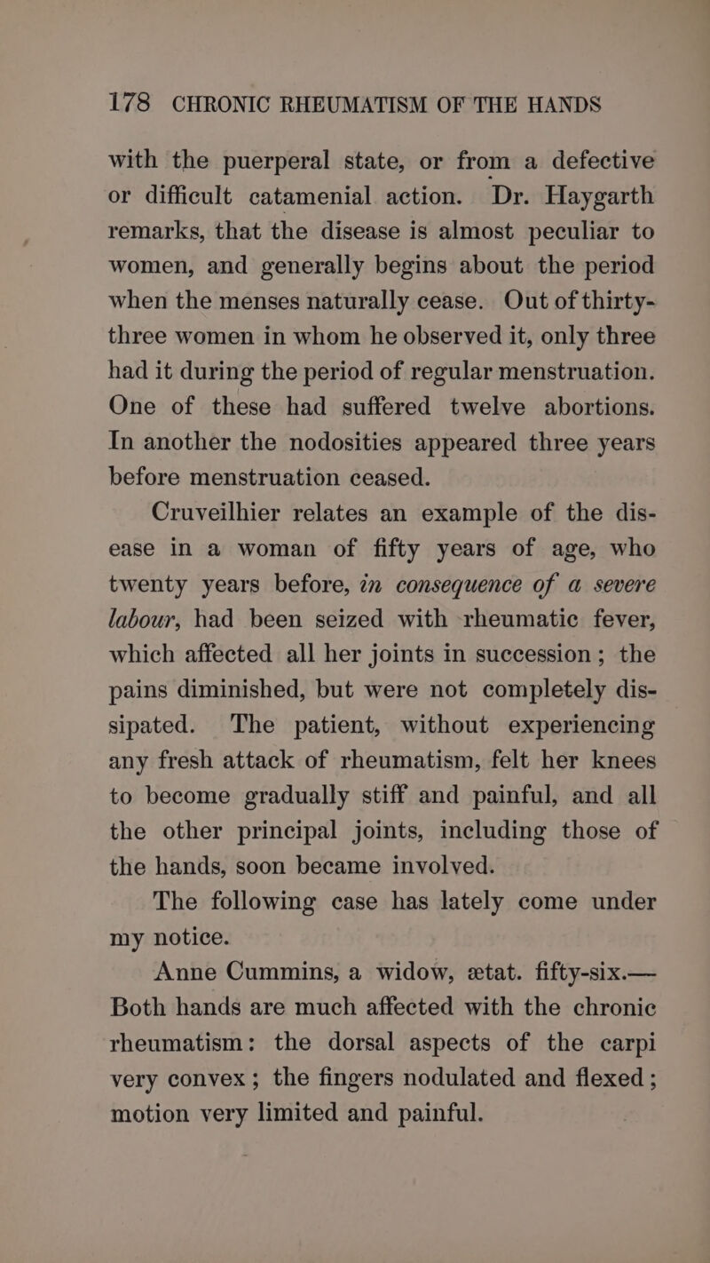 with the puerperal state, or from a defective or difficult catamenial action. Dr. Haygarth remarks, that the disease is almost peculiar to women, and generally begins about the period when the menses naturally cease. Out of thirty- three women in whom he observed it, only three had it during the period of regular menstruation. One of these had suffered twelve abortions. In another the nodosities appeared three years before menstruation ceased. Cruveilhier relates an example of the dis- ease in a woman of fifty years of age, who twenty years before, im consequence of a severe labour, had been seized with rheumatic fever, which affected all her joints in succession; the pains diminished, but were not completely dis- sipated. The patient, without experiencing any fresh attack of rheumatism, felt her knees to become gradually stiff and painful, and all the other principal joints, including those of the hands, soon became involved. The following case has lately come under my notice. Anne Cummins, a widow, etat. fifty-six.— Both hands are much affected with the chronic rheumatism: the dorsal aspects of the carpi very convex; the fingers nodulated and flexed ; motion very limited and painful.