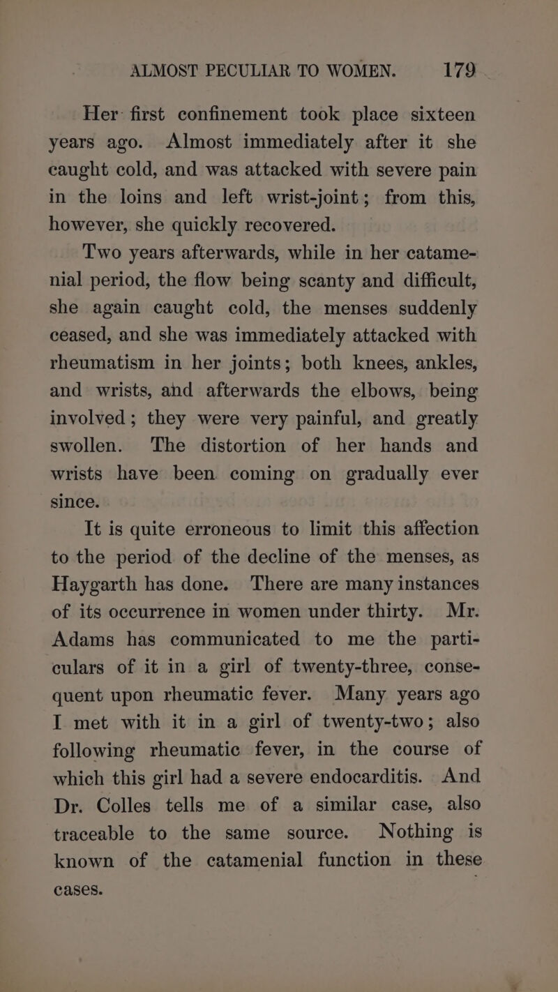 ALMOST PECULIAR TO WOMEN. 178. Her: first confinement took place sixteen years ago. Almost immediately after it she caught cold, and was attacked with severe pain in the loins and left wrist-joint; from this, however, she quickly recovered. Two years afterwards, while in her catame- nial period, the flow being scanty and difficult, she again caught cold, the menses suddenly ceased, and she was immediately attacked with rheumatism in her joints; both knees, ankles, and wrists, and afterwards the elbows, being involved ; they were very painful, and greatly swollen. The distortion of her hands and wrists have been coming on gradually ever since. It is quite erroneous to limit this affection to the period of the decline of the menses, as Haygarth has done. There are many instances of its occurrence in women under thirty. Mr. Adams has communicated to me the _ parti- culars of it in a girl of twenty-three, conse- quent upon rheumatic fever. Many years ago I met with it in a girl of twenty-two; also following rheumatic fever, in the course of which this girl had a severe endocarditis. And Dr. Colles tells me of a similar case, also traceable to the same source. Nothing is known of the catamenial function in these cases.