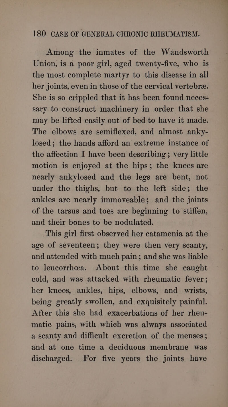 Among the inmates of the Wandsworth Union, is a poor girl, aged twenty-five, who is the most complete martyr to this disease in all her joints, even in those of the cervical vertebree. She is so crippled that it has been found neces- sary to construct machinery in order that she may be lifted easily out of bed to have it made. The elbows are semiflexed, and almost anky- losed; the hands afford an extreme instance of the affection I have been describing; very little motion is enjoyed at the hips; the knees are nearly ankylosed and the legs are bent, not under the thighs, but to the left side; the ankles are nearly immoveable; and the joints of the tarsus and toes are beginning to stiffen, and their bones to be nodulated. This girl first observed her catamenia at the age of seventeen; they were then very scanty, and attended with much pain; and she was liable to leucorrhea. About this time she caught cold, and was attacked with rheumatic fever; her knees, ankles, hips, elbows, and_ wrists, being greatly swollen, and exquisitely painful. After this she had exacerbations of her rheu- matic pains, with which was always associated a scanty and difficult excretion of the menses; and at one time a deciduous membrane was discharged. For five years the joints have