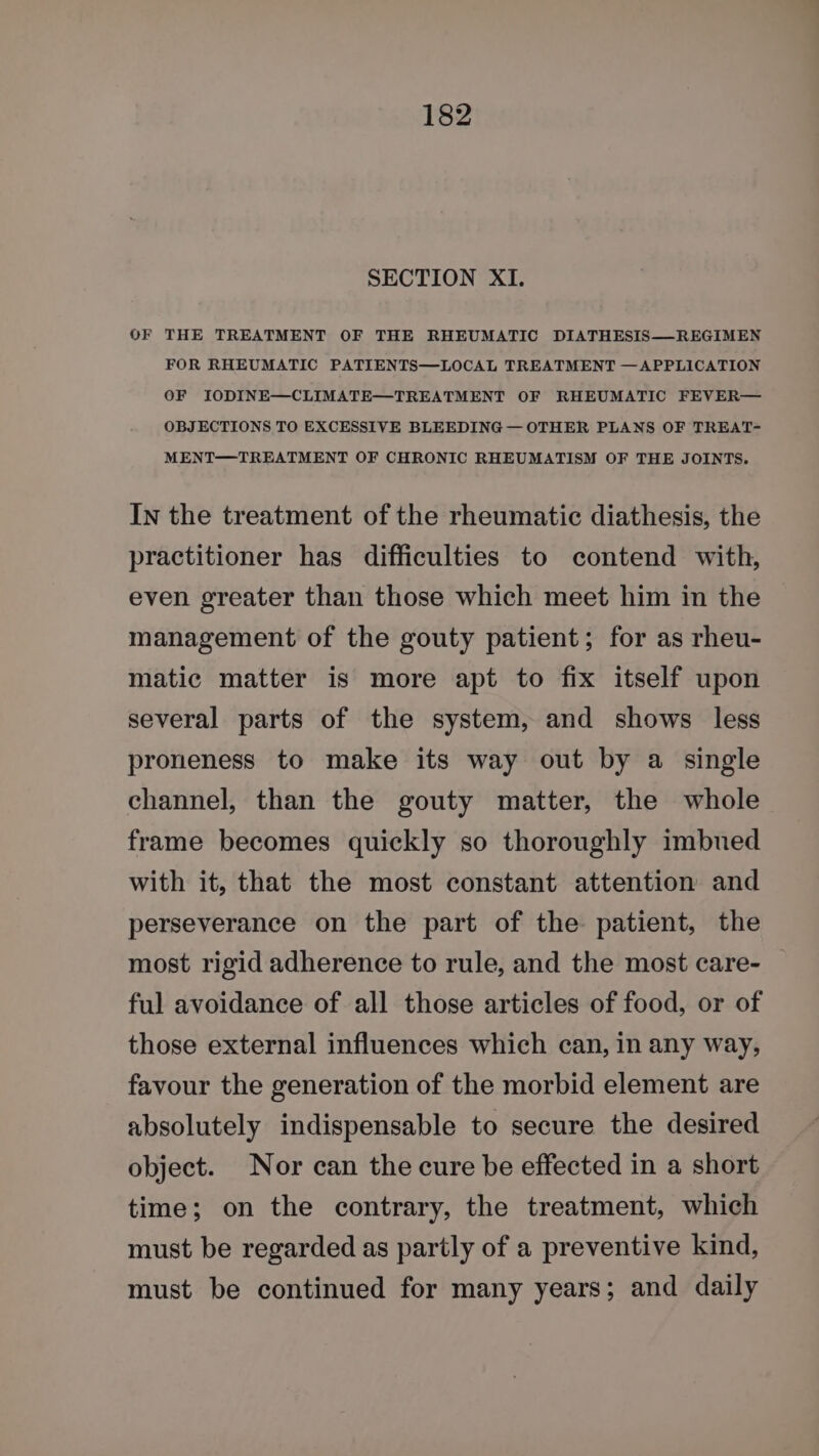 SECTION XI. OF THE TREATMENT OF THE RHEUMATIC DIATHESIS—REGIMEN FOR RHEUMATIC PATIENTS—LOCAL TREATMENT —APPLICATION OF IODINE—CLIMATE—TREATMENT OF RHEUMATIC FEVER— OBJECTIONS TO EXCESSIVE BLEEDING — OTHER PLANS OF TREAT- MENT—TREATMENT OF CHRONIC RHEUMATISM OF THE JOINTS. In the treatment of the rheumatic diathesis, the practitioner has difficulties to contend with, even greater than those which meet him in the management of the gouty patient; for as rheu- matic matter is more apt to fix itself upon several parts of the system, and shows less proneness to make its way out by a single channel, than the gouty matter, the whole frame becomes quickly so thoroughly imbued with it, that the most constant attention and perseverance on the part of the patient, the most rigid adherence to rule, and the most care- ful avoidance of all those articles of food, or of those external influences which can, in any way, favour the generation of the morbid element are absolutely indispensable to secure the desired object. Nor can the cure be effected in a short time; on the contrary, the treatment, which must be regarded as partly of a preventive kind, must be continued for many years; and daily