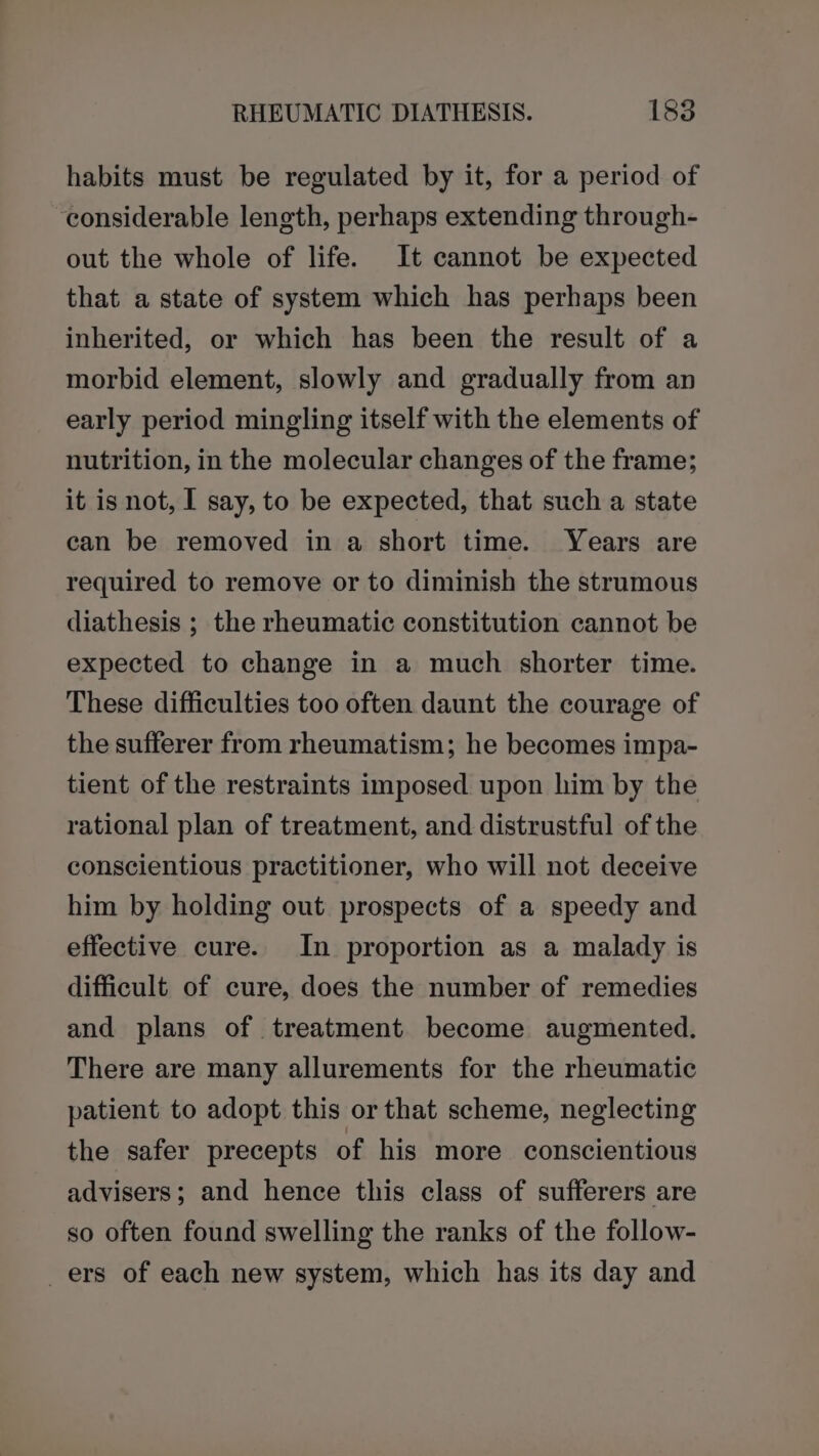 habits must be regulated by it, for a period of considerable length, perhaps extending through- out the whole of life. It cannot be expected that a state of system which has perhaps been inherited, or which has been the result of a morbid element, slowly and gradually from an early period mingling itself with the elements of nutrition, in the molecular changes of the frame; it is not, I say, to be expected, that such a state can be removed in a short time. Years are required to remove or to diminish the strumous diathesis ; the rheumatic constitution cannot be expected to change in a much shorter time. These difficulties too often daunt the courage of the sufferer from rheumatism; he becomes impa- tient of the restraints imposed upon him by the rational plan of treatment, and distrustful of the conscientious practitioner, who will not deceive him by holding out prospects of a speedy and effective cure. In proportion as a malady is difficult of cure, does the number of remedies and plans of treatment become augmented. There are many allurements for the rheumatic patient to adopt this or that scheme, neglecting the safer precepts of his more conscientious advisers; and hence this class of sufferers are so often found swelling the ranks of the follow- _ers of each new system, which has its day and