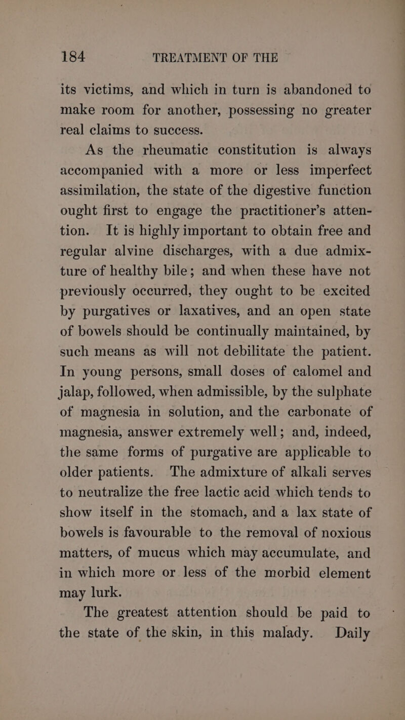 its victims, and which in turn is abandoned to make room for another, possessing no greater real claims to success. As the rheumatic constitution is always accompanied with a more or less imperfect assimilation, the state of the digestive function ought first to engage the practitioner’s atten- tion. It is highly important to obtain free and regular alvine discharges, with a due admix- ture of healthy bile; and when these have not previously occurred, they ought to be excited by purgatives or laxatives, and an open state of bowels should be continually maintained, by such means as will not debilitate the patient. In young persons, small doses of calomel and jalap, followed, when admissible, by the sulphate of magnesia in solution, and the carbonate of magnesia, answer extremely well; and, indeed, the same forms of purgative are applicable to older patients. The admixture of alkali serves to neutralize the free lactic acid which tends to show itself in the stomach, and a lax state of bowels is favourable to the removal of noxious matters, of mucus which may accumulate, and in which more or less of the morbid element may lurk. The greatest attention should be paid to the state of the skin, in this malady. Daily