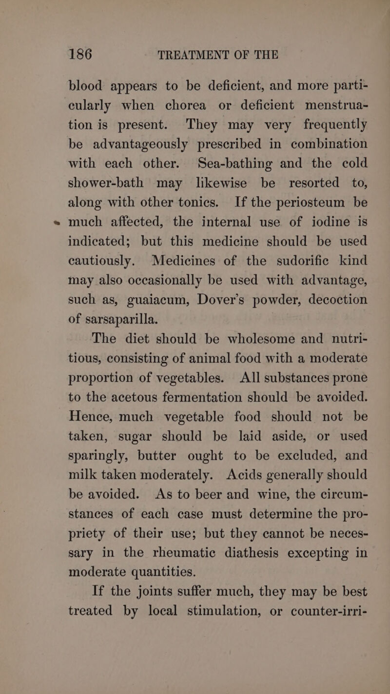 blood appears to be deficient, and more parti- cularly when chorea or deficient menstrua- tion is present. They may very frequently be advantageously prescribed in combination with each other. Sea-bathing and the cold shower-bath may likewise be resorted to, along with other tonics. If the periosteum be much affected, the internal use of iodine is indicated; but this medicine should be used cautiously. Medicines of the sudorific kind may also occasionally be used with advantage, such as, guaiacum, Dover’s powder, decoction of sarsaparilla. The diet should be wholesome and nutri- tious, consisting of animal food with a moderate proportion of vegetables. All substances prone to the acetous fermentation should be avoided. Hence, much vegetable food should not be taken, sugar should be laid aside, or used sparingly, butter ought to be excluded, and milk taken moderately. Acids generally should be avoided. As to beer and wine, the circum- stances of each case must determine the pro- priety of their use; but they cannot be neces- sary in the rheumatic diathesis excepting in moderate quantities. If the joints suffer much, they may be best treated by local stimulation, or counter-irri-