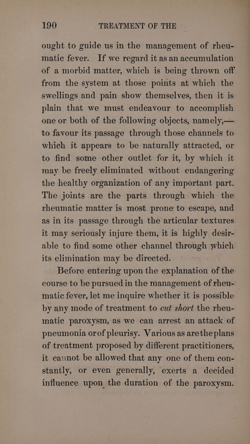 ought to guide us in the management of rheu- matic fever. If we regard it as an accumulation of a morbid matter, which is being thrown off from the system at those points at which the swellings and pain show themselves, then it is plain that we must endeavour to accomplish one or both of the following objects, namely,— to favour its passage through those channels to which it appears to be naturally attracted, or to find some other outlet for it, by which it may be freely eliminated without endangering the healthy organization of any important part. The joints are the parts through which the rheumatic matter is most prone to escape, and as in its passage through the articular textures it may seriously injure them, it is highly desir- able to find some other channel through which its elimination may be directed. Before entering upon the explanation of the: course to be pursued in the management of rheu-’ matic fever, let me inquire whether it is possible by any mode of treatment to cut short the rheu- matic paroxysm, as we can arrest an attack of pneumonia orof pleurisy. Various as aretheplans of treatment proposed by different practitioners, it cannot be allowed that any one of them con- stantly, or even generally, exerts a decided influence upon the duration of the paroxysm.