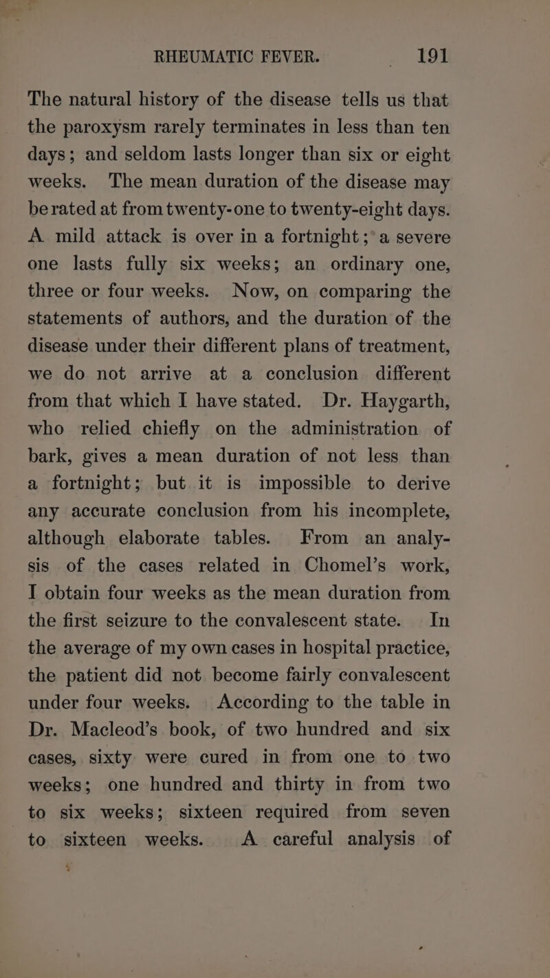 The natural history of the disease tells us that the paroxysm rarely terminates in less than ten days; and seldom lasts longer than six or eight weeks. The mean duration of the disease may berated at from twenty-one to twenty-eight days. A. mild attack is over in a fortnight ;°a severe one lasts fully six weeks; an ordinary one, three or four weeks. Now, on comparing the statements of authors, and the duration of the disease under their different plans of treatment, we do not arrive at a conclusion different from that which I have stated. Dr. Haygarth, who relied chiefly on the administration of bark, gives a mean duration of not less than a fortnight; but it is impossible to derive any accurate conclusion from his incomplete, although elaborate tables. From an analy- sis of the cases related in Chomel’s work, I obtain four weeks as the mean duration from the first seizure to the convalescent state. In the average of my own cases in hospital practice, the patient did not. become fairly convalescent under four weeks. According to the table in Dr. Macleod’s book, of two hundred and six cases, sixty were cured in from one to two weeks; one hundred and thirty in from two to six weeks; sixteen required from seven to sixteen weeks. A careful analysis of