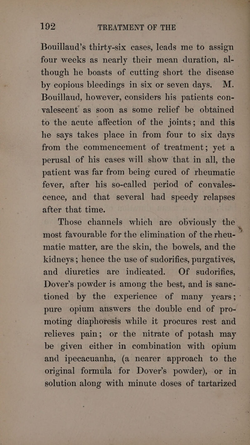 Bouillaud’s thirty-six cases, leads me to assign four weeks as nearly their mean duration, al- though he boasts of cutting short the disease | by copious bleedings in six or seven days. M. Bouillaud, however, considers his patients con- valescent as soon as some relief be obtained to the acute affection of the joints; and this he says takes place in from four to six days from the commencement of treatment; yet a perusal of his cases will show that in all, the patient was far from being cured of rheumatic fever, after his so-called period of convales- cence, and that several had speedy relapses after that time. Those channels which are obviously the most favourable for the elimination of the rheu- matic matter, are the skin, the bowels, and the kidneys; hence the use of sudorifics, purgatives, and diuretics are indicated. Of sudorifies, Dover’s powder is among the best, and is sanc- tioned by the experience of many years; ° pure opium answers the double end of pro- moting diaphoresis while it procures rest and relieves pain; or the nitrate of potash may be given either in combination with opium and ipecacuanha, (a nearer approach to the original formula for Dover's powder), or in solution along with minute doses of tartarized