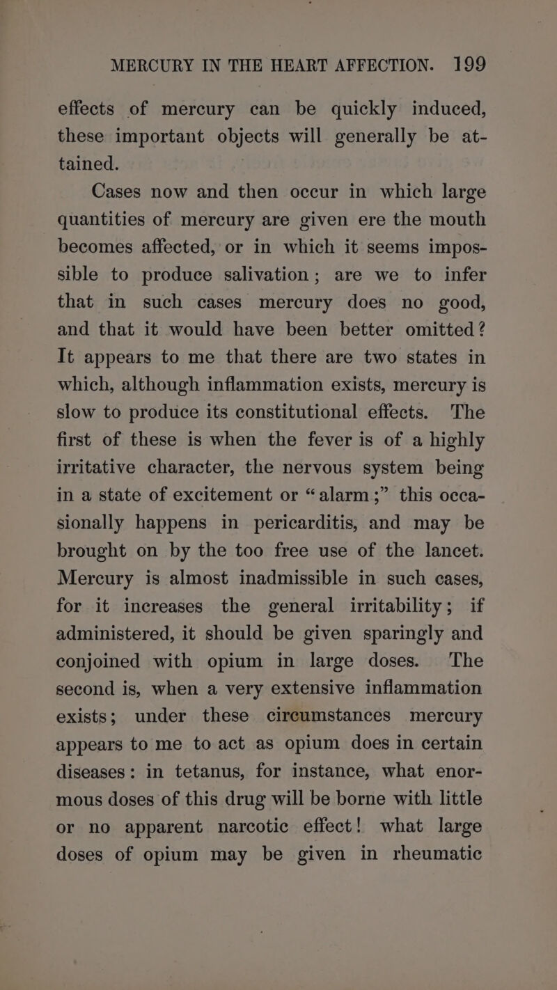 effects of mercury can be quickly induced, these important objects will generally be at- tained. Cases now and then occur in which large quantities of mercury are given ere the mouth becomes affected, or in which it seems impos- sible to produce salivation; are we to infer that in such cases mercury does no good, and that it would have been better omitted ? It appears to me that there are two states in which, although inflammation exists, mercury is slow to produce its constitutional effects. The first of these is when the fever is of a highly irritative character, the nervous system being in a state of excitement or “alarm;” this occa- sionally happens in pericarditis, and may be brought on by the too free use of the lancet. Mercury is almost inadmissible in such cases, for it increases the general irritability; if administered, it should be given sparingly and conjoined with opium in large doses. The second is, when a very extensive inflammation exists; under these circumstances mercury appears to me to act as opium does in certain diseases: in tetanus, for instance, what enor- mous doses of this drug will be borne with little or no apparent narcotic effect! what large doses of opium may be given in rheumatic
