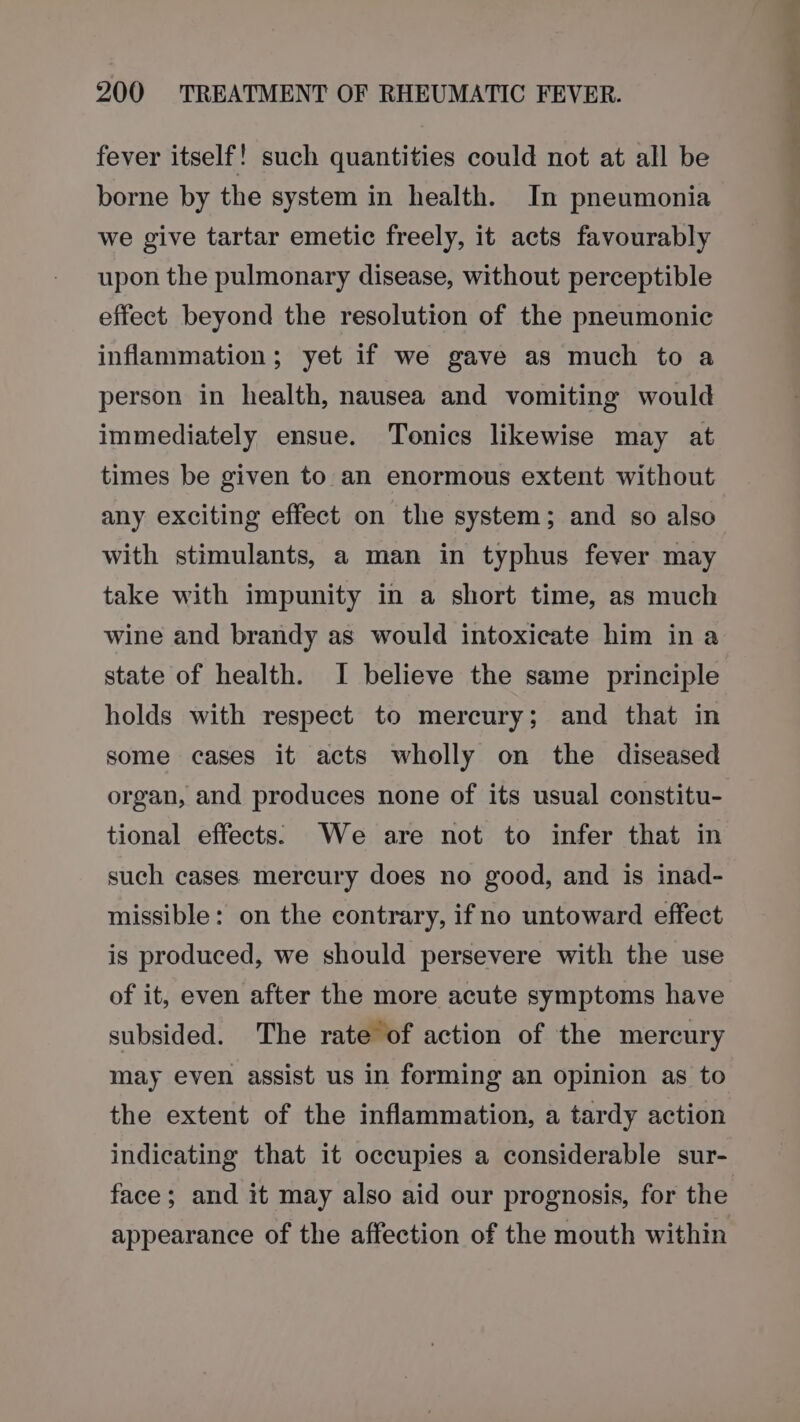 fever itself! such quantities could not at all be borne by the system in health. In pneumonia we give tartar emetic freely, it acts favourably upon the pulmonary disease, without perceptible effect beyond the resolution of the pneumonic inflammation; yet if we gave as much to a person in health, nausea and vomiting would immediately ensue. Tonics likewise may at times be given to an enormous extent without any exciting effect on the system; and so also with stimulants, a man in typhus fever may take with impunity in a short time, as much wine and brandy as would intoxicate him in a state of health. I believe the same principle holds with respect to mercury; and that in some cases it acts wholly on the diseased organ, and produces none of its usual constitu- tional effects. We are not to infer that in such cases mercury does no good, and is inad- missible: on the contrary, ifno untoward effect is produced, we should persevere with the use of it, even after the more acute symptoms have subsided. The rate of action of the mercury may even assist us in forming an opinion as to the extent of the inflammation, a tardy action indicating that it occupies a considerable sur- face; and it may also aid our prognosis, for the appearance of the affection of the mouth within eo ee