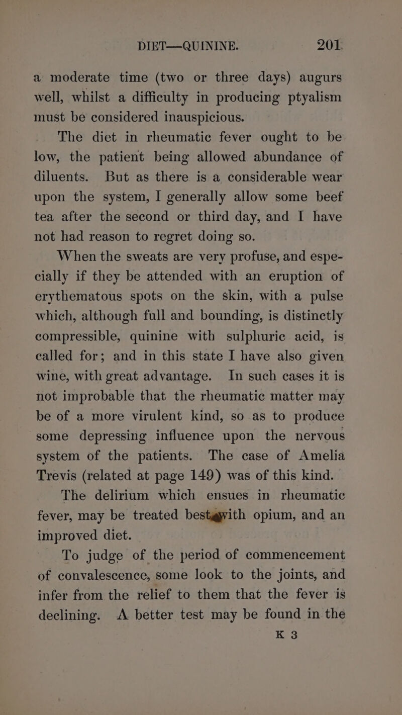 a moderate time (two or three days) augurs well, whilst a difficulty in producing ptyalism must be considered inauspicious. The diet in rheumatic fever ought to be low, the patient being allowed abundance of diluents. But as there is a considerable wear upon the system, I generally allow some beef tea after the second or third day, and I have not had reason to regret doing so. When the sweats are very profuse, and espe- cially if they be attended with an eruption of erythematous spots on the skin, with a pulse which, although full and bounding, is distinctly compressible, quinine with sulphuric acid, is called for; and in this state I have also given wine, with great advantage. In such cases it is not improbable that the rheumatic matter may be of a more virulent kind, so as to produce some depressing influence upon the nervous system of the patients. The case of Amelia Trevis (related at page 149) was of this kind. The delirium which ensues in rheumatic fever, may be treated bestgyvith opium, and an improved diet. To judge of the period of commencement of convalescence, some look to the joints, and infer from the relief to them that the fever is declining. A better test may be found in the K 3