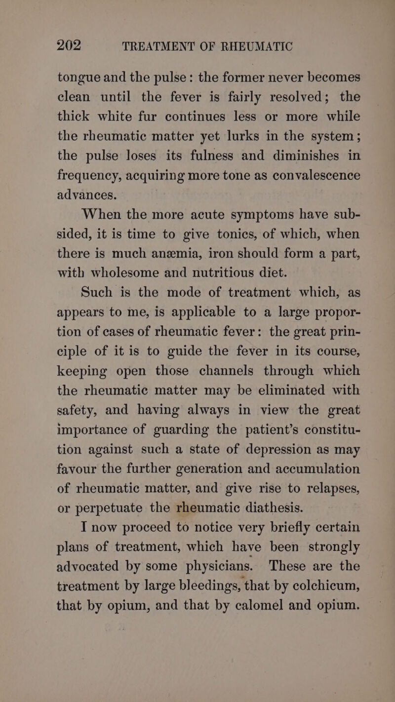 tongue and the pulse: the former never becomes clean until the fever is fairly resolved; the thick white fur continues less or more while the rheumatic matter yet lurks in the system; the pulse loses its fulness and diminishes in frequency, acquiring more tone as convalescence advances. When the more acute symptoms have sub- sided, it is time to give tonics, of which, when there is much anemia, iron should form a part, with wholesome and nutritious diet. Such is the mode of treatment which, as appears to me, is applicable to a large propor- tion of cases of rheumatic fever: the great prin- ciple of it is to guide the fever in its course, keeping open those channels through which the rheumatic matter may be eliminated with safety, and having always in view the great importance of guarding the patient’s constitu- tion against such a state of depression as may favour the further generation and accumulation of rheumatic matter, and give rise to relapses, or perpetuate the rheumatic diathesis. I now proceed to notice very briefly certain plans of treatment, which have been strongly advocated by some physicians. These are the treatment by large bleedings, that by colchicum, that by opium, and that by calomel and opium.