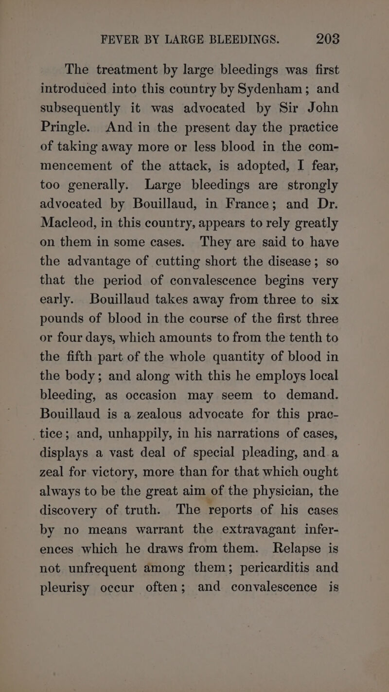 The treatment by large bleedings was first introduced into this country by Sydenham; and subsequently it was advocated by Sir John Pringle. And in the present day the practice of taking away more or less blood in the com- mencement of the attack, is adopted, I fear, too generally. Large bleedings are strongly advocated by Bouillaud, in France; and Dr. Macleod, in this country, appears to rely greatly on them in some cases. They are said to have the advantage of cutting short the disease ; so that the period of convalescence begins very early. Bouillaud takes away from three to six pounds of blood in the course of the first three or four days, which amounts to from the tenth to the fifth part of the whole quantity of blood in the body; and along with this he employs local bleeding, as occasion may seem to demand. Bouillaud is a zealous advocate for this prac- _tice; and, unhappily, in his narrations of cases, displays a vast deal of special pleading, and a zeal for victory, more than for that which ought always to be the great aim of the physician, the discovery of truth. The reports of his cases by no means warrant the extravagant infer- ences which he draws from them. Relapse is not unfrequent among them; pericarditis and pleurisy occur often; and convalescence is