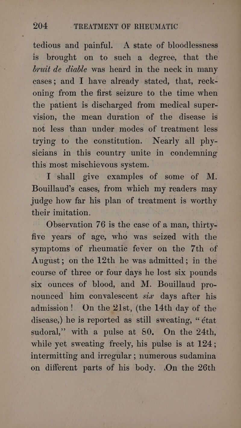 tedious and painful. &lt;A state of bloodlessness is brought on to such a degree, that the bruit de diable was heard in the neck in many cases; and I have already stated, that, reck- oning from the first seizure to the time when the patient is discharged from medical super- vision, the mean duration of the disease is not less than under modes of treatment less trying to the constitution. Nearly all phy- siclans in this country unite in condemning this most mischievous system. I shall give examples of some of M. Bouillaud’s cases, from which my readers may judge how far his plan of treatment is worthy their imitation. Observation 76 is the case of a man, thirty- five years of age, who was seized with the symptoms of rheumatic fever on the 7th of August; on the 12th he was admitted; in the course of three or four days he lost six pounds - six ounces of blood, and M. Bouillaud pro- nounced him convalescent szv days after his admission! On the 2lst, (the 14th day of the disease,) he is reported as still sweating, “ état sudoral,” with a pulse at 80. On the 24th, while yet. sweating freely, his pulse is at 124; intermitting and irregular ; numerous sudamina on different parts of his body. On the 26th