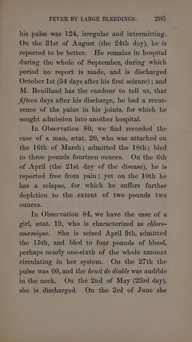 his pulse was 124, irregular and intermitting. On the 31st of August (the 24th day), he is reported to be better. He remains in hospital during the whole of September, during which period no report is made, and is discharged - October Ist (54 days after his first seizure) ; and M. Bouillaud has the candour to tell us, that Jifteen days after his discharge, he had a recur- rence of the pains in his joints, for which he sought admission into another hospital. In Observation 80, we find recorded the case of a man, xtat. 20, who was attacked on the 16th of March; admitted the 18th; bled to three pounds fourteen ounces. On the 6th of April (the 21st day of the disease), he is reported free from pain; yet on the 10th he has a relapse, for which he suffers further depletion to the extent of two pounds two ounces. | In Observation 84, we have the case of a girl, etat. 19, who is characterized as chloro- anemigue. She is seized April 9th, admitted the 15th, and bled to four pounds of blood, perhaps nearly one-sixth of the whole amount circulating in her system. On the 27th the pulse was 60, and the bruit de diable was audible in the neck. On the 2nd of May (23rd day), she is discharged. On the 3rd of June she