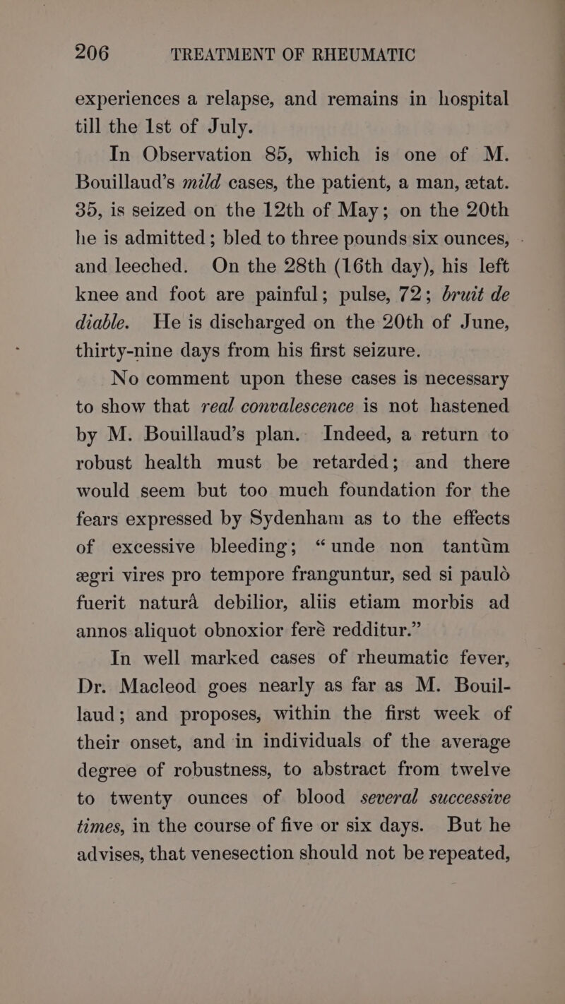 experiences a relapse, and remains in hospital till the Ist of July. In Observation 85, which is one of M. Bouillaud’s mz/d cases, the patient, a man, etat. 35, is seized on the 12th of May; on the 20th he is admitted; bled to three pounds six ounces, - and leeched. On the 28th (16th day), his left knee and foot are painful; pulse, 72; bruit de diable. He is discharged on the 20th of June, thirty-nine days from his first seizure. No comment upon these cases is necessary to show that real convalescence is not hastened by M. Bouillaud’s plan. Indeed, a return to robust health must be retarded; and there would seem but too much foundation for the fears expressed by Sydenham as to the effects of excessive bleeding; “unde non tantum egri vires pro tempore franguntur, sed si paulo fuerit natura debilior, aliis etiam morbis ad annos aliquot obnoxior feré redditur.” In well marked cases of rheumatic fever, Dr. Macleod goes nearly as far as M. Bouil- laud; and proposes, within the first week of their onset, and in individuals of the average degree of robustness, to abstract from twelve to twenty ounces of blood several successive times, in the course of five or six days. But he advises, that venesection should not be repeated,