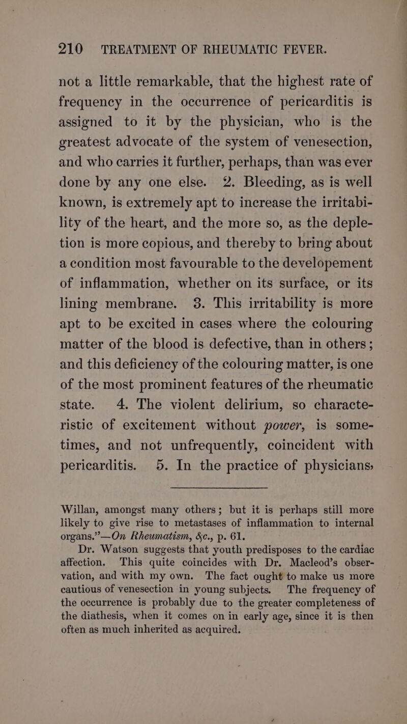 not a little remarkable, that the highest rate of frequency in the occurrence of pericarditis is assigned to it by the physician, who is the greatest advocate of the system of venesection, and who carries it further, perhaps, than was ever done by any one else. 2. Bleeding, as is well known, is extremely apt to increase the irritabi- lity of the heart, and the more so, as the deple- tion is more copious, and thereby to bring about a condition most favourable to the developement of inflammation, whether on its surface, or its lining membrane. 3. This irritability is more apt to be excited in cases where the colouring matter of the blood is defective, than in others; and this deficiency of the colouring matter, is one of the most prominent features of the rheumatic state. 4. The violent delirium, so characte- ristic of excitement without power, is some- times, and not unfrequently, coincident with pericarditis. 5. In the practice of physicians: Willan, amongst many others; but it is perhaps still more likely to give rise to metastases of inflammation to internal organs.” —On Rheumatism, &amp;c., p. 61. Dr. Watson suggests that youth predisposes to the cardiac affection. This quite coincides with Dr. Macleod’s obser- vation, and with my own. The fact ought to make us more cautious of venesection in young subjects. The frequency of the occurrence is probably due to the greater completeness of the diathesis, when it comes on in early age, since it is then often as much inherited as acquired.