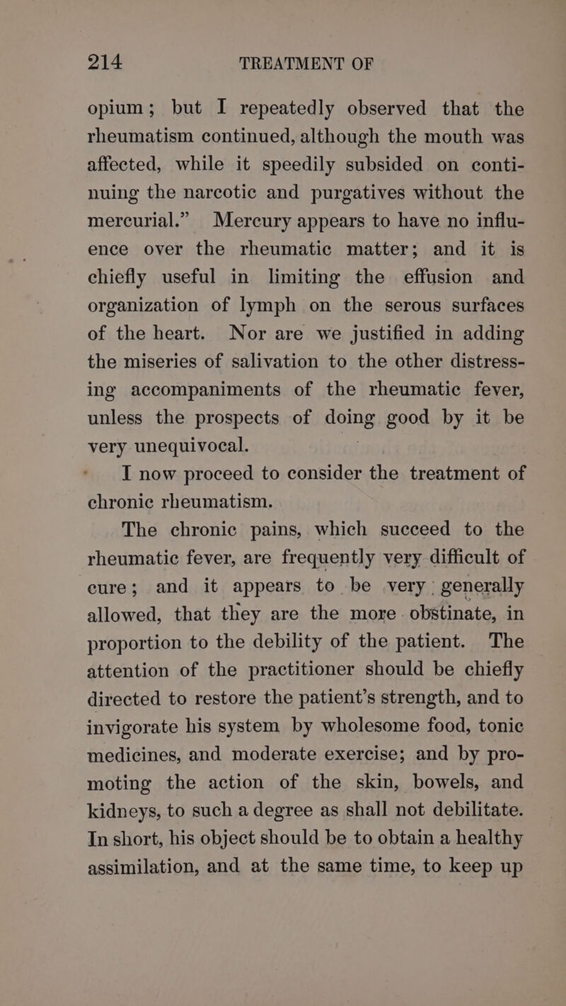 opium; but I repeatedly observed that the rheumatism continued, although the mouth was affected, while it speedily subsided on conti- nuing the narcotic and purgatives without the mercurial.” Mercury appears to have no influ- ence over the rheumatic matter; and it is chiefly useful in limiting the effusion and organization of lymph on the serous surfaces of the heart. Nor are we justified in adding the miseries of salivation to the other distress- ing accompaniments of the rheumatic fever, unless the prospects of HOLDS good by it be very unequivocal. I now proceed to consider the treatment of chronic rheumatism. The chronic pains, which succeed to the rheumatic fever, are frequently very difficult of cure; and it appears to be very: generally allowed, that they are the more. obstinate, in proportion to the debility of the patient. The attention of the practitioner should be chiefly directed to restore the patient’s strength, and to invigorate his system by wholesome food, tonic medicines, and moderate exercise; and by pro- moting the action of the skin, bowels, and kidneys, to such a degree as shall not debilitate. In short, his object should be to obtain a healthy assimilation, and at the same time, to keep up