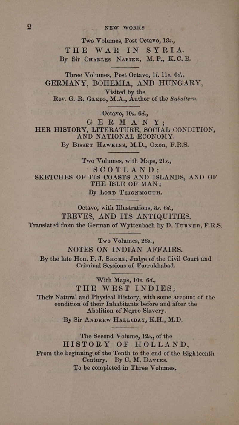 Two Volumes, Post Octavo, 18s., THE WAR IN BY RIA. By Sir Cuartes Narier, M.P., K.C. B. Three Volumes, Post Octavo, 1/. 11s. 6¢., GERMANY, BOHEMIA, AND HUNGARY, ‘Visited by the Rev. G. R. Gre1e, M.A., Author of the Subaltern. Octavo, 10s. 6d., GER: M’A'N Y; HER HISTORY, LITERATURE, SOCIAL CONDITION, AND NATIONAL ECONOMY. By Bisset Hawxins, M.D., Oxon, F.R.S. Two Volumes, with Maps, 2]s., SCOTLAND; SKETCHES OF ITS COASTS AND ISLANDS, AND OF THE ISLE OF MAN; By Lorp TeiecnMoUTH. Octavo, with Illustrations, 8s. 6d., TREVES, AND ITS ANTIQUITIES, Translated from the German of Wyttenbach by D. Turner, F.RS, Two Volumes, 28s., NOTES ON INDIAN AFFAIRS. By the late Hon. F. J. SHore, Judge of the Civil Court and Criminal Sessions of Furrukhabad. With Maps, 10s. 6d., THE WEST INDIES; Their Natural and Physical History, with some account of the condition of their Inhabitants before and after the Abolition of Negro Slavery. By Sir AnprEew Haturpay, K.H., M.D. The Second Volume, 12s., of the HISTORY OF HOLLAND, From the beginning of the Tenth to the end of the Eighteenth Century. By C, M, Davies. To be completed in Three Volumes.